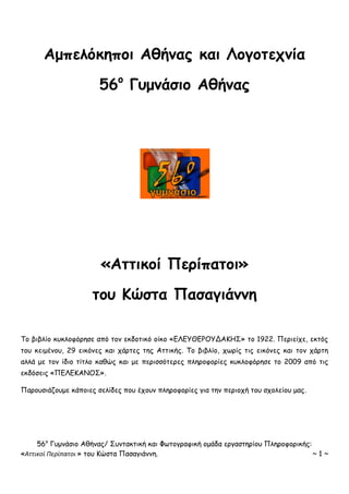 56ο
Γυμνάσιο Αθήνας/ Συντακτική και Φωτογραφική ομάδα εργαστηρίου Πληροφορικής:
«Αττικοί Περίπατοι » του Κώστα Πασαγιάννη. ~ 1 ~
Αμπελόκηποι Αθήνας και Λογοτεχνία
56ο
Γυμνάσιο Αθήνας
«Αττικοί Περίπατοι»
του Κώστα Πασαγιάννη
Το βιβλίο κυκλοφόρησε από τον εκδοτικό οίκο «ΕΛΕΥΘΕΡΟΥΔΑΚΗΣ» το 1922. Περιείχε, εκτός
του κειμένου, 29 εικόνες και χάρτες της Αττικής. Το βιβλίο, χωρίς τις εικόνες και τον χάρτη
αλλά με τον ίδιο τίτλο καθώς και με περισσότερες πληροφορίες κυκλοφόρησε το 2009 από τις
εκδόσεις «ΠΕΛΕΚΑΝΟΣ».
Παρουσιάζουμε κάποιες σελίδες που έχουν πληροφορίες για την περιοχή του σχολείου μας.
 