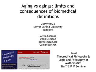 Aging vs agings: limits and
consequences of biomedical
definitions
Attila Csordas
Open Lifespan
openlifespan.org
Cambridge, UK
2019/10/25
Eötvös Loránd University
Budapest
Joint
Theorethical Philosophy &
Logic and Philosophy of
Mathematics
Staff & PhD Seminar
 