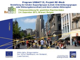 Program URBACT II, Projekt RE-Block
Vorstellung der lokalen Supportgruppe (Lokale Unterstützungsgruppe
oder Stützungskonsortium) und dem Lokalen Aktionsplan
Pilotenausbildung für gewählten Repräsentaten
2-4. Dezember 2013, Brüssel, Belgien

Attila Ughy, Bürgermeister
Der 18-ten StadtBezirk von Budapest
(Lead Partner)

 