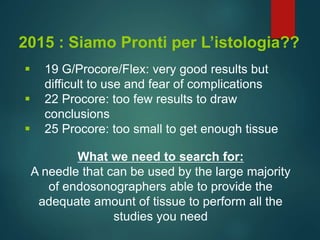 2015 : Siamo Pronti per L’istologia??
 19 G/Procore/Flex: very good results but
difficult to use and fear of complications
 22 Procore: too few results to draw
conclusions
 25 Procore: too small to get enough tissue
What we need to search for:
A needle that can be used by the large majority
of endosonographers able to provide the
adequate amount of tissue to perform all the
studies you need
 