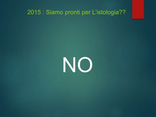 2015 : Siamo pronti per L’istologia??
NO
 
