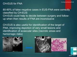 CH-EUS for FNA
80-90% of false negative cases in EUS-FNA were correctly
classified by CH-EUS
CH-EUS could help to decide between surgery and follow-
up when then results of FNA are inconclusive
CH-EUS is also useful for identification of the target of
FNA, improving depiction of very small lesions and
identification of avascular sites (necrotic areas and
hemorragic risks)
Contrast-enhanced EUS
Kitano, 2015
 