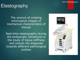 Elastography
The science of creating
noninvasive images of
mechanical characteristics of
tissues
Real-time elastography during
the endoscopic ultrasound is
the study of tissue stiffness
and orients the diagnosis
towards different pathological
entities
EUS Elastography
 