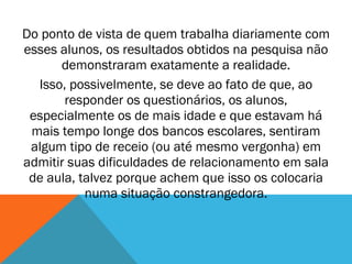 Do ponto de vista de quem trabalha diariamente com esses alunos, os resultados obtidos na pesquisa não demonstraram exatamente a realidade. Isso, possivelmente, se deve ao fato de que, ao responder os questionários, os alunos, especialmente os de mais idade e que estavam há mais tempo longe dos bancos escolares, sentiram algum tipo de receio (ou até mesmo vergonha) em admitir suas dificuldades de relacionamento em sala de aula, talvez porque achem que isso os colocaria numa situação constrangedora. 