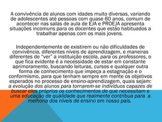 A convivência de alunos com idades muito diversas, variando de adolescentes até pessoas com quase 60 anos, comum de acontecer nas salas de aula de EJA e PROEJA apresenta situações incomuns para os docentes que estão habituados a trabalhar apenas com os mais jovens.  Independentemente de existirem ou não dificuldades de convivência, diferentes níveis de aprendizagem, e maneiras diferentes de “ver” a instituição escola,  para os professores , o que fica evidente é a necessidade de estar em constante aprimoramento, buscando leituras, cursos e qualquer outra forma de conhecimento que impeça a estagnação e o conformismo, para que tenham sempre em mente os objetivos esperados no processo de ensino-aprendizagem, quais sejam:  a evolução dos alunos para tornarem-se indivíduos capazes de buscar eles próprios os conhecimentos de que necessitam e uma educação de qualidade que realmente contribua para  a melhoria dos níveis de ensino em nosso país.    