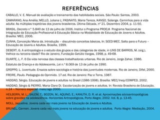 REFERÊNCIAS CABALLO, V. E. Manual de avaliação e treinamento das habilidades sociais. São Paulo: Santos, 2003. CAMARANO, Ana Amélia; MELLO, Juliana L; PASINATO, Maria Tereza, KANSO, Solange. Caminhos para a vida adulta: As múltiplas trajetórias dos jovens brasileiros. Última Década, nº 21. Dezembro 2004, p. 11-50. BRASIL. Decreto n° 5.840 de 13 de julho de 2006. Institui o Programa PROEJA  Programa Nacional de Integração da Educação Profissional à Educação Básica na Modalidade de Educação de Jovens e Adultos. Brasília: MEC, 2006. CUNHA, Conceição Maria da. Introdução – discutindo conceitos básicos, In: SEED-MEC. Salto para o Futuro – Educação de Jovens e Adultos. Brasília, 1999. DEBERT, G. A antropologia e o estudo dos grupos e das categorias de idade, in LINS DE BARROS, M. (org.), Velhice ou terceira idade? Rio de Janeiro, Fundação Getúlio Vargas, 1998, p. 49-68.   DUARTE, L. F. 6 Da vida nervosa das classes trabalhadoras urbanas. Rio de Janeiro, Jorge Zahar, 1986.   Estatuto da Criança e do Adolescente,  Lei n.º 8.069  de 13 de julho de 1990. GROPPO, L. Juventude. Ensaios sobre sociologia e história das juventudes modernas. Rio de Janeiro, Difel, 2000. FREIRE, Paulo. Pedagogia do Oprimido. 17.ed. Rio de Janeiro: Paz e Terra, 1987. HADDAD, Sérgio. Educação de jovens e adultos no Brasil (1986-1998). Brasília: MEC/Inep/COMPED, 2002. HADDAD, Sérgio & PIERRO, Maria Clara Di. Escolarização de jovens e adultos. In: Revista Brasileira de Educação. n.14 – Número especial. maio/ago 2000. HEILBORN, M. L.; SALEM, T.; BOZON, M.; AQUINO, E.; KANUTH, D. R. et al.  Aproximações sócioantropológicas sobre gravidez na adolescência. Horizontes Antropológicos, Porto Alegre, 2002. Vol. 8, p. 13-45.    MOLL, Jaqueline. Jovens cada vez mais jovens na Educação de Jovens e Adultos.  BRUNEL, Carmen. Jovens cada vez mais jovens na educação de jovens e adultos.  Porto Alegre: Mediação, 2004. 