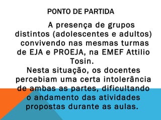 PONTO DE PARTIDA A presença de grupos distintos (adolescentes e adultos) convivendo nas mesmas turmas de EJA e PROEJA, na EMEF Attilio Tosin.  Nesta situação, os docentes percebiam uma certa intolerância de ambas as partes, dificultando o andamento das atividades propostas durante as aulas.  