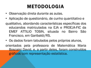 METODOLOGIA Observação direta durante as aulas. Aplicação de questionário, de cunho quantitativo e qualitativo, abordando características específicas dos educandos matriculados na EJA e PROEJA-FIC da EMEF ATTILIO TOSIN, situada no Bairro São Francisco, em Garibaldi/RS. Os dados foram tabulados pelos próprios alunos, orientados pela professora de Matemática Maria Boscaini David, e, a partir deles, foram construídos gráficos com representação estatística. 