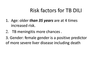 Risk factors for TB DILI
1. Age: older than 35 years are at 4 times
increased risk.
2. TB meningitis more chances .
3. Gender: female gender is a positive predictor
of more severe liver disease including death
 