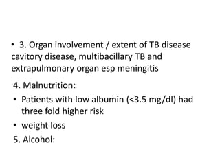 • 3. Organ involvement / extent of TB disease
cavitory disease, multibacillary TB and
extrapulmonary organ esp meningitis
4. Malnutrition:
• Patients with low albumin (<3.5 mg/dl) had
three fold higher risk
• weight loss
5. Alcohol:
 