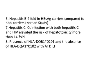 6. Hepatitis B:4 fold in HBsAg carriers compared to
non-carriers (Korean Study)
7.Hepatitis C. Coinfection with both hepatitis C
and HIV elevated the risk of hepatotoxicity more
than 14-fold.
8. Presence of HLA-DQB1*0201 and the absence
of HLA-DQA1*0102 with AT DILI
 