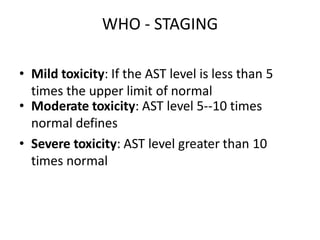• Mild toxicity: If the AST level is less than 5
times the upper limit of normal
• Moderate toxicity: AST level 5--10 times
normal defines
• Severe toxicity: AST level greater than 10
times normal
WHO - STAGING
 