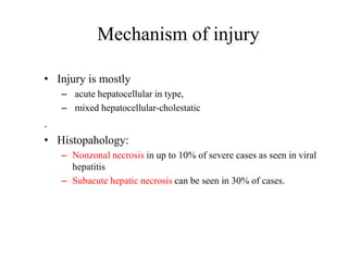 Mechanism of injury
• Injury is mostly
– acute hepatocellular in type,
– mixed hepatocellular-cholestatic
.
• Histopahology:
– Nonzonal necrosis in up to 10% of severe cases as seen in viral
hepatitis
– Subacute hepatic necrosis can be seen in 30% of cases.
 