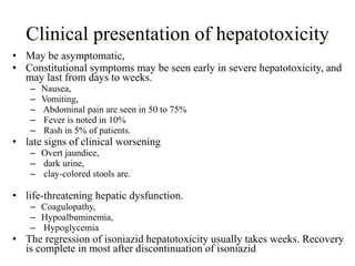 Clinical presentation of hepatotoxicity
• May be asymptomatic,
• Constitutional symptoms may be seen early in severe hepatotoxicity, and
may last from days to weeks.
– Nausea,
– Vomiting,
– Abdominal pain are seen in 50 to 75%
– Fever is noted in 10%
– Rash in 5% of patients.
• late signs of clinical worsening
– Overt jaundice,
– dark urine,
– clay-colored stools are.
• life-threatening hepatic dysfunction.
– Coagulopathy,
– Hypoalbuminemia,
– Hypoglycemia
• The regression of isoniazid hepatotoxicity usually takes weeks. Recovery
is complete in most after discontinuation of isoniazid
 