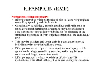RIFAMPICIN (RMP)
Mechanisms of hepatotoxicity:
• Rifampicin probably inhibit the major bile salt exporter pump and
cause Conjugated hyperbilirubinemia.
• Occasionally, subclinical, unconjugated hyperbilirubinemia or
jaundice without hepatocellular damage may also result from
dose-dependent competition with bilirubin for clearance at the
sinusoidal membrane or from impeded secretion at the canalicular
level.
• This may be transient and occur early in treatment or in some
individuals with preexisting liver disease.
• Rifampicin occasionally can cause hepatocellular injury which
appears to be a hypersensitivity reaction, and it may be more
common with large, intermittent doses.
• Rifampicin potentiate hepatotoxicities of other anti-TB
medications. This effect is thought to be due to enzyme induction.
 