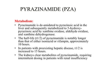 PYRAZINAMIDE (PZA)
Metabolism:
• Pyrazinamide is de-amidated to pyrazinoic acid in the
liver and subsequently metabolized to 5-hydroxy-
pyrazinoic acid by xanthine oxidase, aldehyde oxidase,
and xanthine dehydrogenase.
• The half-life (t1/2) of pyrazinamide is notably longer
than that of either isoniazid or rifampin, approximately
10 hours.
• In patients with preexisting hepatic disease, t1/2 is
increased to 15 hours.
• The kidneys clear metabolites of pyrazinamide, requiring
intermittent dosing in patients with renal insufficiency
 