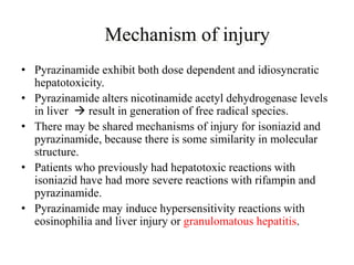 Mechanism of injury
• Pyrazinamide exhibit both dose dependent and idiosyncratic
hepatotoxicity.
• Pyrazinamide alters nicotinamide acetyl dehydrogenase levels
in liver  result in generation of free radical species.
• There may be shared mechanisms of injury for isoniazid and
pyrazinamide, because there is some similarity in molecular
structure.
• Patients who previously had hepatotoxic reactions with
isoniazid have had more severe reactions with rifampin and
pyrazinamide.
• Pyrazinamide may induce hypersensitivity reactions with
eosinophilia and liver injury or granulomatous hepatitis.
 