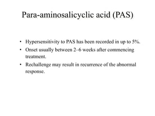 Para-aminosalicyclic acid (PAS)
• Hypersensitivity to PAS has been recorded in up to 5%.
• Onset usually between 2–6 weeks after commencing
treatment.
• Rechallenge may result in recurrence of the abnormal
response.
 