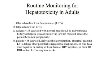 Routine Monitoring for
Hepatotoxicity in Adults
1. Obtain baseline liver function tests (LFTs)
2. Obtain follow-up LFTs:
a. patients < 35 years old with normal baseline LFTs and without a
history of hepatic disease: follow-up are not required unless the
patient becomes symptomatic.
b. patient > 35 years old, daily alcohol consumption, abnormal baseline
LFTs, taking other potentially hepatotoxic medications, or who have
viral hepatitis or history of liver disease, HIV infection, or prior TB
DIH. obtain LFTs every 4-6 weeks.
 