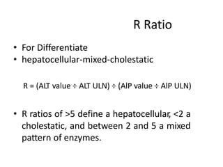 R Ratio
• For Differentiate
• hepatocellular-mixed-cholestatic
R = (ALT value ÷ ALT ULN) ÷ (AlP value ÷ AlP ULN)
• R ratios of >5 define a hepatocellular, <2 a
cholestatic, and between 2 and 5 a mixed
pattern of enzymes.
 