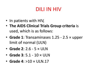 • In patients with HIV,
• The AIDS Clinical Trials Group criteria is
used, which is as follows:
• Grade 1: Transaminases 1.25 - 2.5 × upper
limit of normal (ULN)
• Grade 2: 2.6 - 5 × ULN
• Grade 3: 5.1 - 10 × ULN
• Grade 4: >10 × ULN.17
DILI IN HIV
 