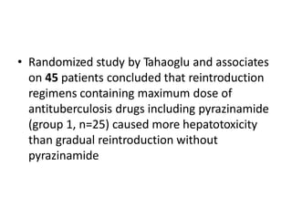 • Randomized study by Tahaoglu and associates
on 45 patients concluded that reintroduction
regimens containing maximum dose of
antituberculosis drugs including pyrazinamide
(group 1, n=25) caused more hepatotoxicity
than gradual reintroduction without
pyrazinamide
 