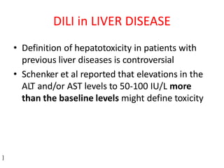 • Definition of hepatotoxicity in patients with
previous liver diseases is controversial
• Schenker et al reported that elevations in the
ALT and/or AST levels to 50-100 IU/L more
than the baseline levels might define toxicity
]
DILI in LIVER DISEASE
 