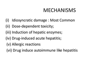MECHANISMS
(i) Idiosyncratic damage : Most Common
(ii) Dose-dependent toxicity;
(iii) Induction of hepatic enzymes;
(iv) Drug-induced acute hepatitis;
(v) Allergic reactions
(vi) Drug induce autoimmune like hepatitis
 