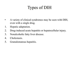 Types of DIH
• A variety of clinical syndromes may be seen with DIH,
even with a single drug.
1. Hepatic adaptation.
2. Drug-induced acute hepatitis or hepatocellular injury.
3. Nonalcoholic fatty liver disease.
4. Cholestasis.
5. Granulomatous hepatitis.
 