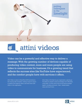 putting
                                                                              colleagues
                                                                              in the
                                                                              limelight




Video can be a powerful and effective way to deliver a
message. With the growing number of devices capable of
producing video content, more and more people are using
video to communicate for business. It’s a growing trend that
reflects the success sites like YouTube have experienced,
and the comfort people have with services it offers.

Attini Video is native to SharePoint 2010 and delivers   Attini Video is YouTube for your organisation, opening up
the missing video template, making it easy for anyone    the ability for people to share knowledge more effectively
to publish and organise videos, and share them with      using video. It comes with all the social features people
others in the organisation.                              expect, including comments, ‘likes’, related videos,
                                                         views and much more.




www.attini.com
 