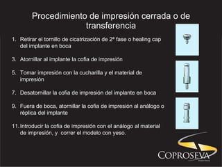 Procedimiento de impresión cerrada o de transferencia Retirar el tornillo de cicatrización de 2ª fase o healing cap del implante en boca Atornillar al implante la cofia de impresión Tomar impresión con la cucharilla y el material de impresión Desatornillar la cofia de impresión del implante en boca Fuera de boca, atornillar la cofia de impresión al análogo o réplica del implante Introducir la cofia de impresión con el análogo al material de impresión, y  correr el modelo con yeso.  