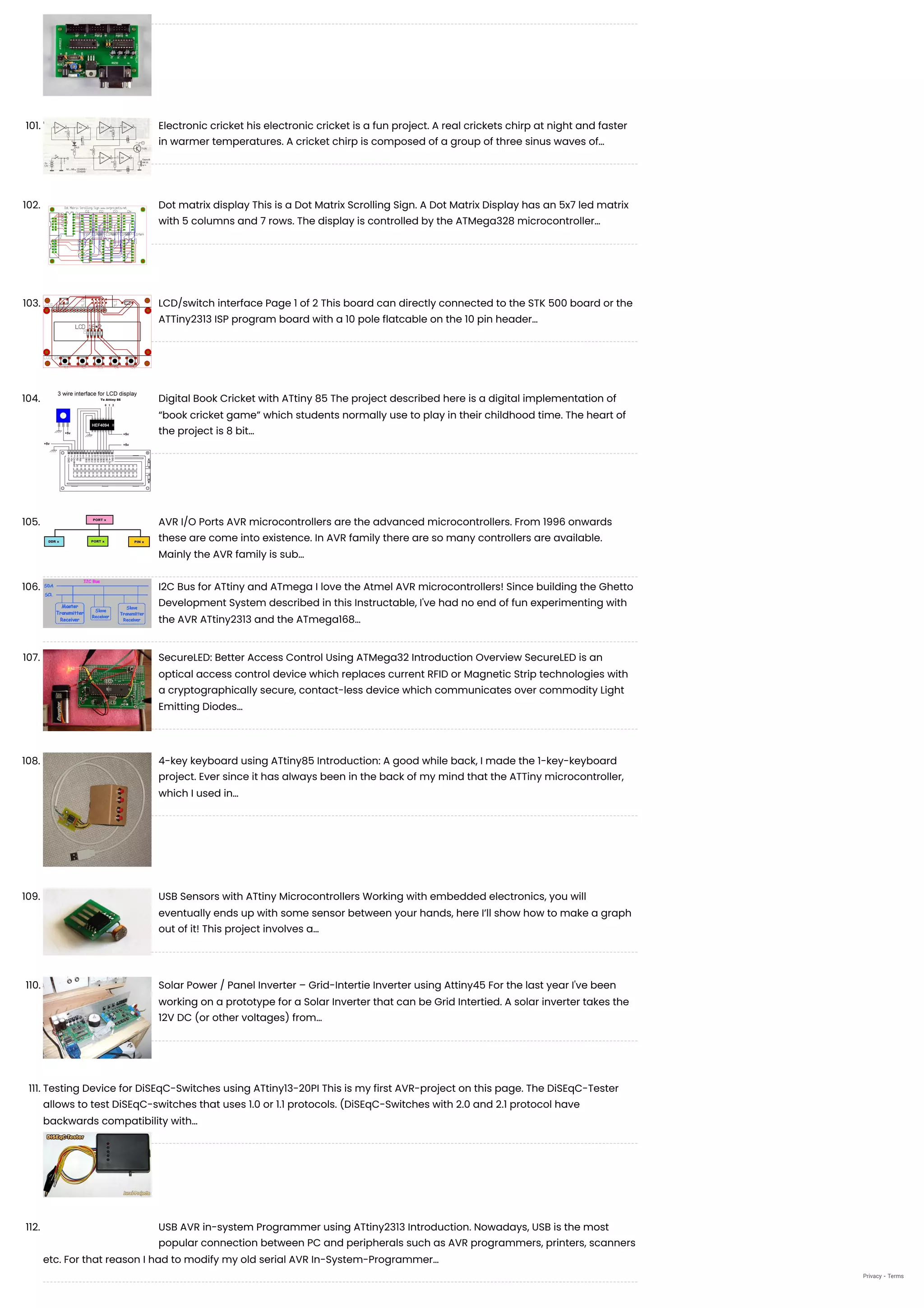 101. Electronic cricket
his electronic cricket is a fun project. A real crickets chirp at night and faster
in warmer temperatures. A cricket chirp is composed of a group of three sinus waves of…
102. Dot matrix display
This is a Dot Matrix Scrolling Sign. A Dot Matrix Display has an 5x7 led matrix
with 5 columns and 7 rows. The display is controlled by the ATMega328 microcontroller…
103. LCD/switch interface
Page 1 of 2 This board can directly connected to the STK 500 board or the
ATTiny2313 ISP program board with a 10 pole flatcable on the 10 pin header…
104. Digital Book Cricket with ATtiny 85
The project described here is a digital implementation of
“book cricket game” which students normally use to play in their childhood time. The heart of
the project is 8 bit…
105. AVR I/O Ports
AVR microcontrollers are the advanced microcontrollers. From 1996 onwards
these are come into existence. In AVR family there are so many controllers are available.
Mainly the AVR family is sub…
106. I2C Bus for ATtiny and ATmega
I love the Atmel AVR microcontrollers! Since building the Ghetto
Development System described in this Instructable, I've had no end of fun experimenting with
the AVR ATtiny2313 and the ATmega168…
107. SecureLED: Better Access Control Using ATMega32
Introduction Overview SecureLED is an
optical access control device which replaces current RFID or Magnetic Strip technologies with
a cryptographically secure, contact-less device which communicates over commodity Light
Emitting Diodes…
108. 4-key keyboard using ATtiny85
Introduction: A good while back, I made the 1-key-keyboard
project. Ever since it has always been in the back of my mind that the ATTiny microcontroller,
which I used in…
109. USB Sensors with ATtiny Microcontrollers
Working with embedded electronics, you will
eventually ends up with some sensor between your hands, here I’ll show how to make a graph
out of it! This project involves a…
110. Solar Power / Panel Inverter – Grid-Intertie Inverter using Attiny45
For the last year I've been
working on a prototype for a Solar Inverter that can be Grid Intertied. A solar inverter takes the
12V DC (or other voltages) from…
111. Testing Device for DiSEqC-Switches using ATtiny13-20PI
This is my first AVR-project on this page. The DiSEqC-Tester
allows to test DiSEqC-switches that uses 1.0 or 1.1 protocols. (DiSEqC-Switches with 2.0 and 2.1 protocol have
backwards compatibility with…
112. USB AVR in-system Programmer using ATtiny2313
Introduction. Nowadays, USB is the most
popular connection between PC and peripherals such as AVR programmers, printers, scanners
etc. For that reason I had to modify my old serial AVR In-System-Programmer…
Privacy - Terms
 