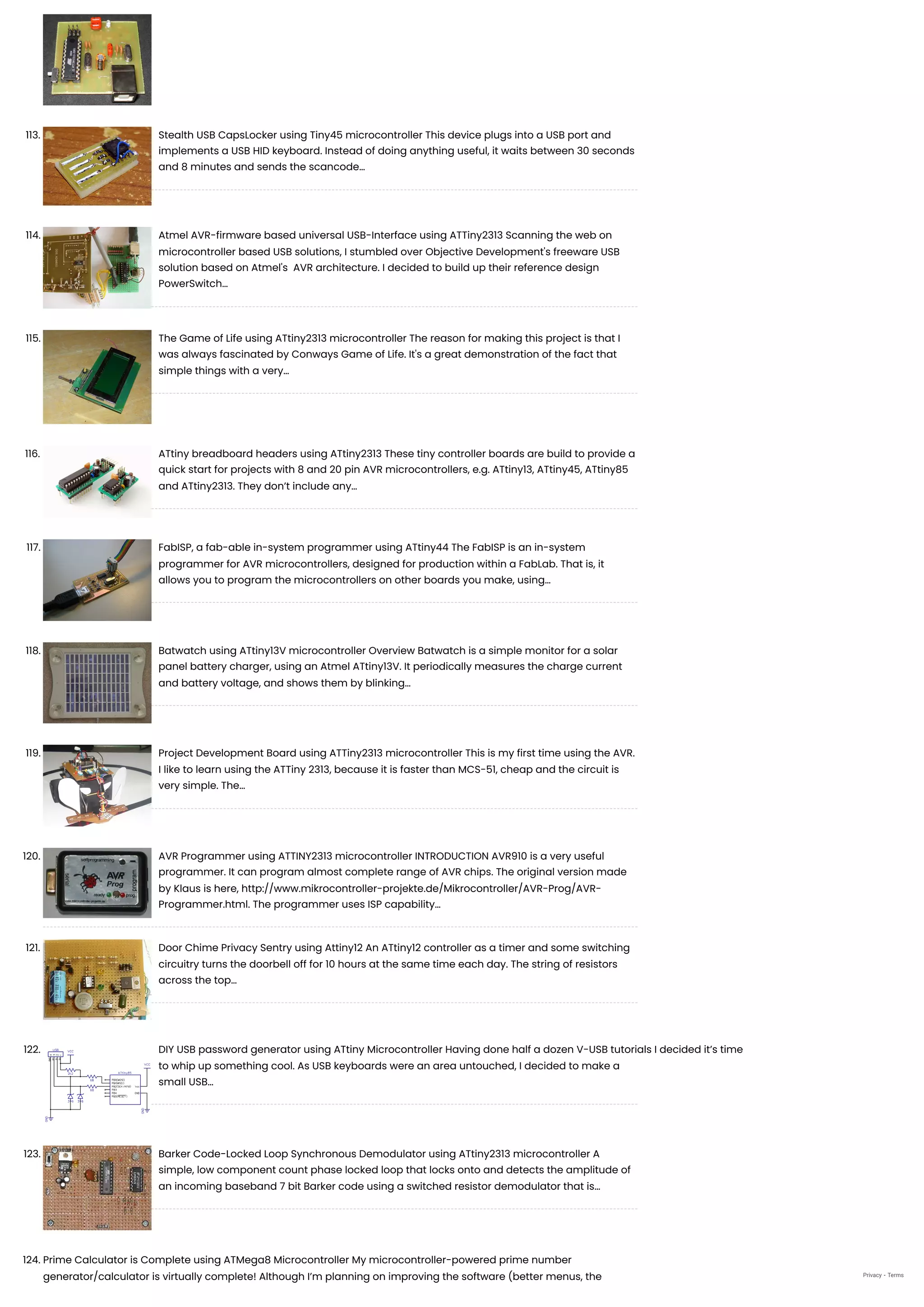 113. Stealth USB CapsLocker using Tiny45 microcontroller
This device plugs into a USB port and
implements a USB HID keyboard. Instead of doing anything useful, it waits between 30 seconds
and 8 minutes and sends the scancode…
114. Atmel AVR-firmware based universal USB-Interface using ATTiny2313
Scanning the web on
microcontroller based USB solutions, I stumbled over Objective Development's freeware USB
solution based on Atmel's  AVR architecture. I decided to build up their reference design
PowerSwitch…
115. The Game of Life using ATtiny2313 microcontroller
The reason for making this project is that I
was always fascinated by Conways Game of Life. It's a great demonstration of the fact that
simple things with a very…
116. ATtiny breadboard headers using ATtiny2313
These tiny controller boards are build to provide a
quick start for projects with 8 and 20 pin AVR microcontrollers, e.g. ATtiny13, ATtiny45, ATtiny85
and ATtiny2313. They don’t include any…
117. FabISP, a fab-able in-system programmer using ATtiny44
The FabISP is an in-system
programmer for AVR microcontrollers, designed for production within a FabLab. That is, it
allows you to program the microcontrollers on other boards you make, using…
118. Batwatch using ATtiny13V microcontroller
Overview Batwatch is a simple monitor for a solar
panel battery charger, using an Atmel ATtiny13V. It periodically measures the charge current
and battery voltage, and shows them by blinking…
119. Project Development Board using ATTiny2313 microcontroller
This is my first time using the AVR.
I like to learn using the ATTiny 2313, because it is faster than MCS-51, cheap and the circuit is
very simple. The…
120. AVR Programmer using ATTINY2313 microcontroller
INTRODUCTION AVR910 is a very useful
programmer. It can program almost complete range of AVR chips. The original version made
by Klaus is here, http://www.mikrocontroller-projekte.de/Mikrocontroller/AVR-Prog/AVR-
Programmer.html. The programmer uses ISP capability…
121. Door Chime Privacy Sentry using Attiny12
An ATtiny12 controller as a timer and some switching
circuitry turns the doorbell off for 10 hours at the same time each day. The string of resistors
across the top…
122. DIY USB password generator using ATtiny Microcontroller
Having done half a dozen V-USB tutorials I decided it’s time
to whip up something cool. As USB keyboards were an area untouched, I decided to make a
small USB…
123. Barker Code-Locked Loop Synchronous Demodulator using ATtiny2313 microcontroller
A
simple, low component count phase locked loop that locks onto and detects the amplitude of
an incoming baseband 7 bit Barker code using a switched resistor demodulator that is…
124. Prime Calculator is Complete using ATMega8 Microcontroller
My microcontroller-powered prime number
generator/calculator is virtually complete! Although I’m planning on improving the software (better menus, the Privacy - Terms
 