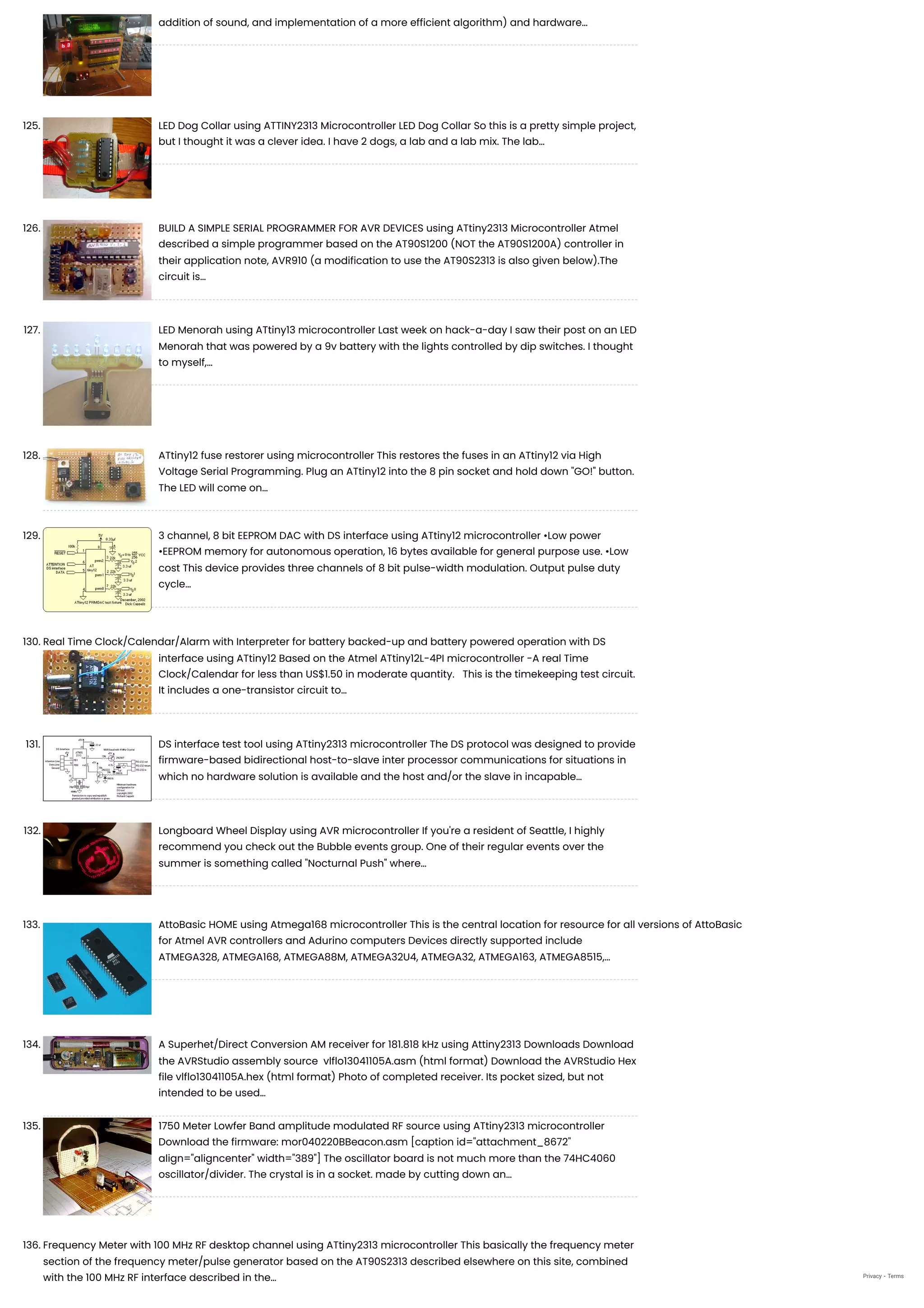 addition of sound, and implementation of a more efficient algorithm) and hardware…
125. LED Dog Collar using ATTINY2313 Microcontroller
LED Dog Collar So this is a pretty simple project,
but I thought it was a clever idea. I have 2 dogs, a lab and a lab mix. The lab…
126. BUILD A SIMPLE SERIAL PROGRAMMER FOR AVR DEVICES using ATtiny2313 Microcontroller
Atmel
described a simple programmer based on the AT90S1200 (NOT the AT90S1200A) controller in
their application note, AVR910 (a modification to use the AT90S2313 is also given below).The
circuit is…
127. LED Menorah using ATtiny13 microcontroller
Last week on hack-a-day I saw their post on an LED
Menorah that was powered by a 9v battery with the lights controlled by dip switches. I thought
to myself,…
128. ATtiny12 fuse restorer using microcontroller
This restores the fuses in an ATtiny12 via High
Voltage Serial Programming. Plug an ATtiny12 into the 8 pin socket and hold down "GO!" button.
The LED will come on…
129. 3 channel, 8 bit EEPROM DAC with DS interface using ATtiny12 microcontroller
•Low power
•EEPROM memory for autonomous operation, 16 bytes available for general purpose use. •Low
cost This device provides three channels of 8 bit pulse-width modulation. Output pulse duty
cycle…
130. Real Time Clock/Calendar/Alarm with Interpreter for battery backed-up and battery powered operation with DS
interface using ATtiny12
Based on the Atmel ATtiny12L-4PI microcontroller -A real Time
Clock/Calendar for less than US$1.50 in moderate quantity.   This is the timekeeping test circuit.
It includes a one-transistor circuit to…
131. DS interface test tool using ATtiny2313 microcontroller
The DS protocol was designed to provide
firmware-based bidirectional host-to-slave inter processor communications for situations in
which no hardware solution is available and the host and/or the slave in incapable…
132. Longboard Wheel Display using AVR microcontroller
If you're a resident of Seattle, I highly
recommend you check out the Bubble events group. One of their regular events over the
summer is something called "Nocturnal Push" where…
133. AttoBasic HOME using Atmega168 microcontroller
This is the central location for resource for all versions of AttoBasic
for Atmel AVR controllers and Adurino computers Devices directly supported include
ATMEGA328, ATMEGA168, ATMEGA88M, ATMEGA32U4, ATMEGA32, ATMEGA163, ATMEGA8515,…
134. A Superhet/Direct Conversion AM receiver for 181.818 kHz using Attiny2313
Downloads Download
the AVRStudio assembly source  vlflo13041105A.asm (html format) Download the AVRStudio Hex
file vlflo13041105A.hex (html format) Photo of completed receiver. Its pocket sized, but not
intended to be used…
135. 1750 Meter Lowfer Band amplitude modulated RF source using ATtiny2313 microcontroller
Download the firmware: mor040220BBeacon.asm [caption id="attachment_8672"
align="aligncenter" width="389"] The oscillator board is not much more than the 74HC4060
oscillator/divider. The crystal is in a socket. made by cutting down an…
136. Frequency Meter with 100 MHz RF desktop channel using ATtiny2313 microcontroller
This basically the frequency meter
section of the frequency meter/pulse generator based on the AT90S2313 described elsewhere on this site, combined
with the 100 MHz RF interface described in the… Privacy - Terms
 