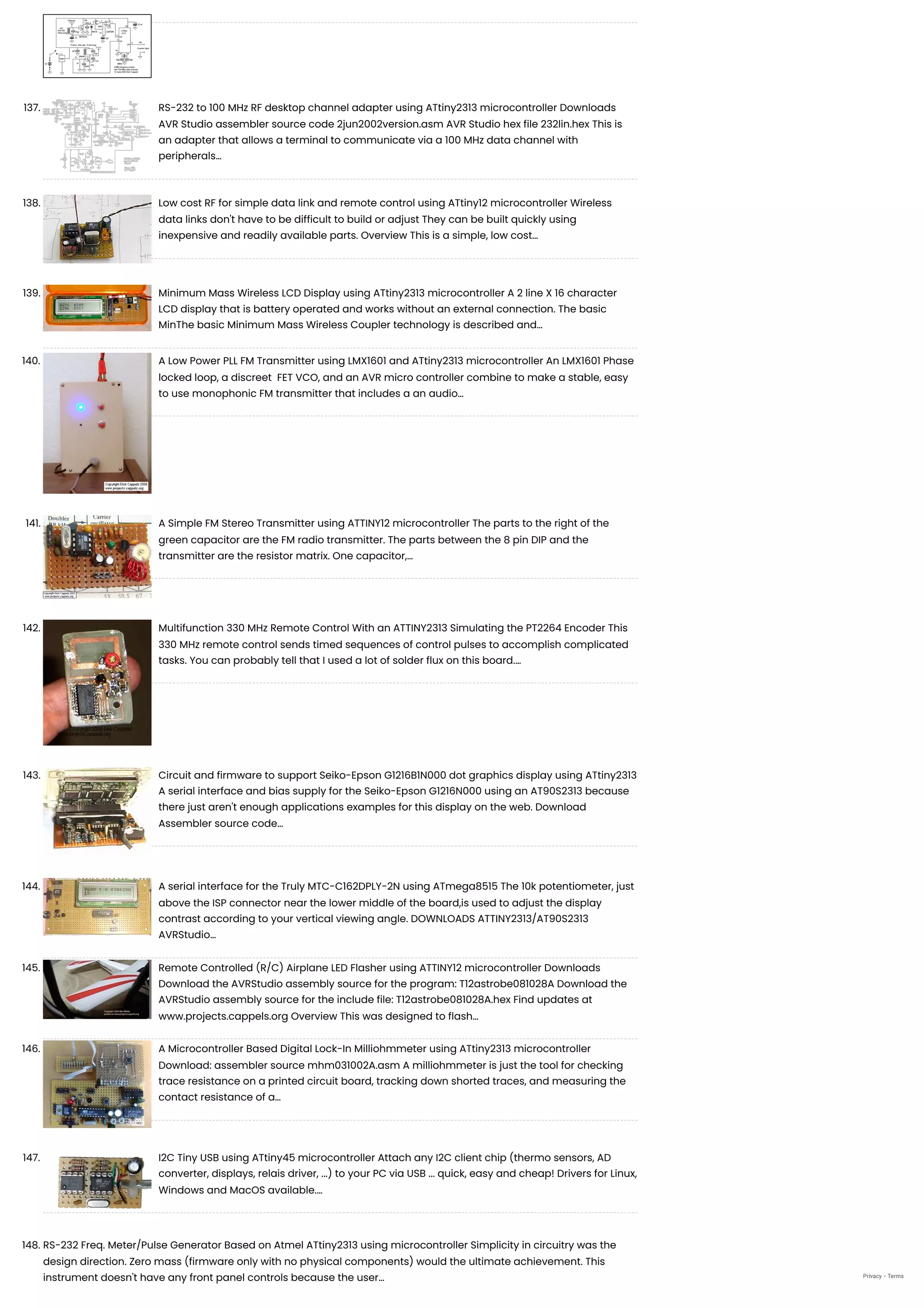 137. RS-232 to 100 MHz RF desktop channel adapter using ATtiny2313 microcontroller
Downloads
AVR Studio assembler source code 2jun2002version.asm AVR Studio hex file 232lin.hex This is
an adapter that allows a terminal to communicate via a 100 MHz data channel with
peripherals…
138. Low cost RF for simple data link and remote control using ATtiny12 microcontroller
Wireless
data links don't have to be difficult to build or adjust They can be built quickly using
inexpensive and readily available parts. Overview This is a simple, low cost…
139. Minimum Mass Wireless LCD Display using ATtiny2313 microcontroller
A 2 line X 16 character
LCD display that is battery operated and works without an external connection. The basic
MinThe basic Minimum Mass Wireless Coupler technology is described and…
140. A Low Power PLL FM Transmitter using LMX1601 and ATtiny2313 microcontroller
An LMX1601 Phase
locked loop, a discreet  FET VCO, and an AVR micro controller combine to make a stable, easy
to use monophonic FM transmitter that includes a an audio…
141. A Simple FM Stereo Transmitter using ATTINY12 microcontroller
The parts to the right of the
green capacitor are the FM radio transmitter. The parts between the 8 pin DIP and the
transmitter are the resistor matrix. One capacitor,…
142. Multifunction 330 MHz Remote Control With an ATTINY2313 Simulating the PT2264 Encoder
This
330 MHz remote control sends timed sequences of control pulses to accomplish complicated
tasks. You can probably tell that I used a lot of solder flux on this board.…
143. Circuit and firmware to support Seiko-Epson G1216B1N000 dot graphics display using ATtiny2313
A serial interface and bias supply for the Seiko-Epson G1216N000 using an AT90S2313 because
there just aren't enough applications examples for this display on the web. Download
Assembler source code…
144. A serial interface for the Truly MTC-C162DPLY-2N using ATmega8515
The 10k potentiometer, just
above the ISP connector near the lower middle of the board,is used to adjust the display
contrast according to your vertical viewing angle. DOWNLOADS ATTINY2313/AT90S2313
AVRStudio…
145. Remote Controlled (R/C) Airplane LED Flasher using ATTINY12 microcontroller
Downloads
Download the AVRStudio assembly source for the program: T12astrobe081028A Download the
AVRStudio assembly source for the include file: T12astrobe081028A.hex Find updates at
www.projects.cappels.org Overview This was designed to flash…
146. A Microcontroller Based Digital Lock-In Milliohmmeter using ATtiny2313 microcontroller
Download: assembler source mhm031002A.asm A milliohmmeter is just the tool for checking
trace resistance on a printed circuit board, tracking down shorted traces, and measuring the
contact resistance of a…
147. I2C Tiny USB using ATtiny45 microcontroller
Attach any I2C client chip (thermo sensors, AD
converter, displays, relais driver, ...) to your PC via USB ... quick, easy and cheap! Drivers for Linux,
Windows and MacOS available.…
148. RS-232 Freq. Meter/Pulse Generator Based on Atmel ATtiny2313 using microcontroller
Simplicity in circuitry was the
design direction. Zero mass (firmware only with no physical components) would the ultimate achievement. This
instrument doesn't have any front panel controls because the user… Privacy - Terms
 