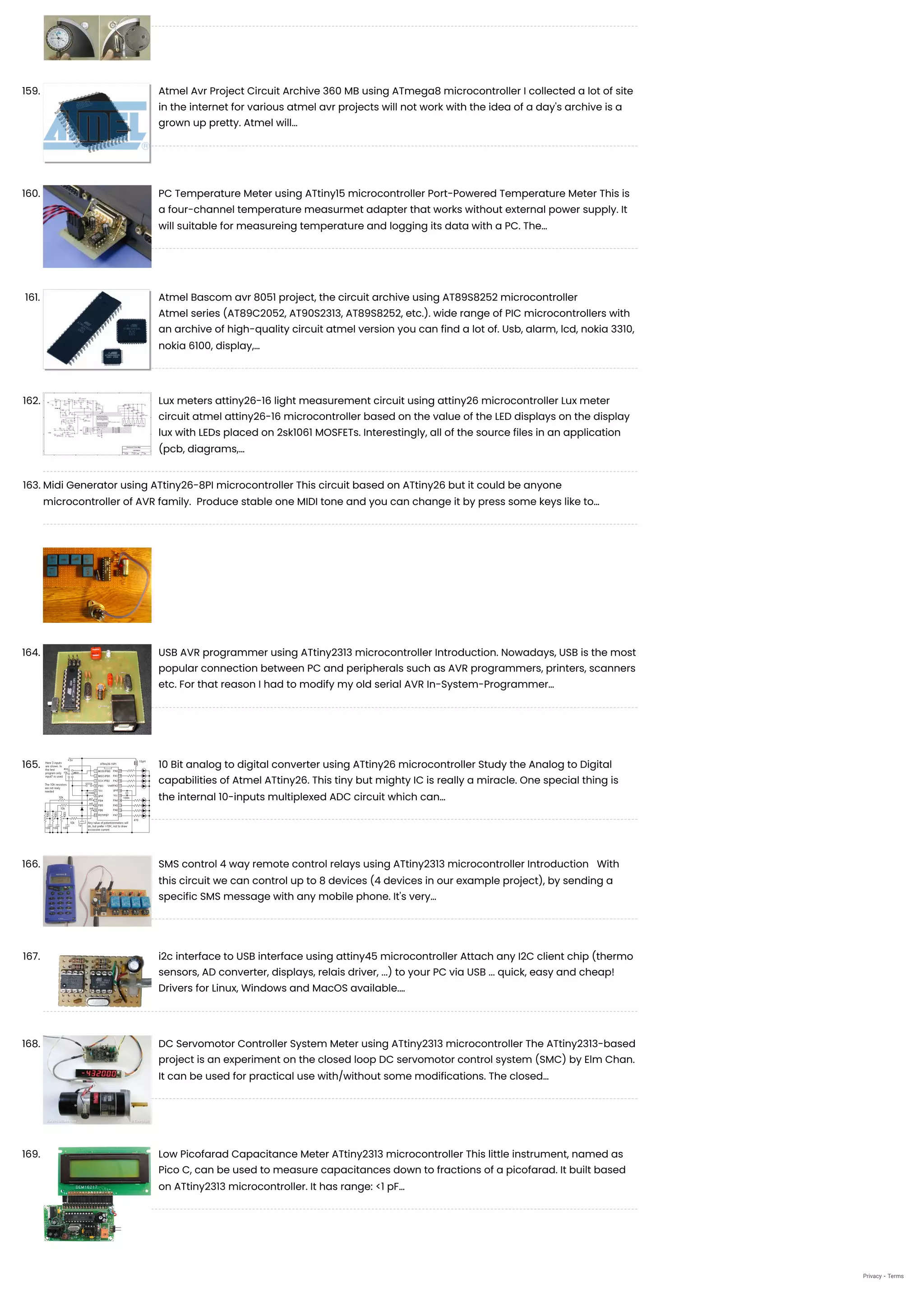 159. Atmel Avr Project Circuit Archive 360 MB using ATmega8 microcontroller
I collected a lot of site
in the internet for various atmel avr projects will not work with the idea of a day's archive is a
grown up pretty. Atmel will…
160. PC Temperature Meter using ATtiny15 microcontroller
Port-Powered Temperature Meter This is
a four-channel temperature measurmet adapter that works without external power supply. It
will suitable for measureing temperature and logging its data with a PC. The…
161. Atmel Bascom avr 8051 project, the circuit archive using AT89S8252 microcontroller
Atmel series (AT89C2052, AT90S2313, AT89S8252, etc.). wide range of PIC microcontrollers with
an archive of high-quality circuit atmel version you can find a lot of. Usb, alarm, lcd, nokia 3310,
nokia 6100, display,…
162. Lux meters attiny26-16 light measurement circuit using attiny26 microcontroller
Lux meter
circuit atmel attiny26-16 microcontroller based on the value of the LED displays on the display
lux with LEDs placed on 2sk1061 MOSFETs. Interestingly, all of the source files in an application
(pcb, diagrams,…
163. Midi Generator using ATtiny26-8PI microcontroller
This circuit based on ATtiny26 but it could be anyone
microcontroller of AVR family.  Produce stable one MIDI tone and you can change it by press some keys like to…
164. USB AVR programmer using ATtiny2313 microcontroller
Introduction. Nowadays, USB is the most
popular connection between PC and peripherals such as AVR programmers, printers, scanners
etc. For that reason I had to modify my old serial AVR In-System-Programmer…
165. 10 Bit analog to digital converter using ATtiny26 microcontroller
Study the Analog to Digital
capabilities of Atmel ATtiny26. This tiny but mighty IC is really a miracle. One special thing is
the internal 10-inputs multiplexed ADC circuit which can…
166. SMS control 4 way remote control relays using ATtiny2313 microcontroller
Introduction   With
this circuit we can control up to 8 devices (4 devices in our example project), by sending a
specific SMS message with any mobile phone. It's very…
167. i2c interface to USB interface using attiny45 microcontroller
Attach any I2C client chip (thermo
sensors, AD converter, displays, relais driver, ...) to your PC via USB ... quick, easy and cheap!
Drivers for Linux, Windows and MacOS available.…
168. DC Servomotor Controller System Meter using ATtiny2313 microcontroller
The ATtiny2313-based
project is an experiment on the closed loop DC servomotor control system (SMC) by Elm Chan.
It can be used for practical use with/without some modifications. The closed…
169. Low Picofarad Capacitance Meter ATtiny2313 microcontroller
This little instrument, named as
Pico C, can be used to measure capacitances down to fractions of a picofarad. It built based
on ATtiny2313 microcontroller. It has range: <1 pF…
Privacy - Terms
 