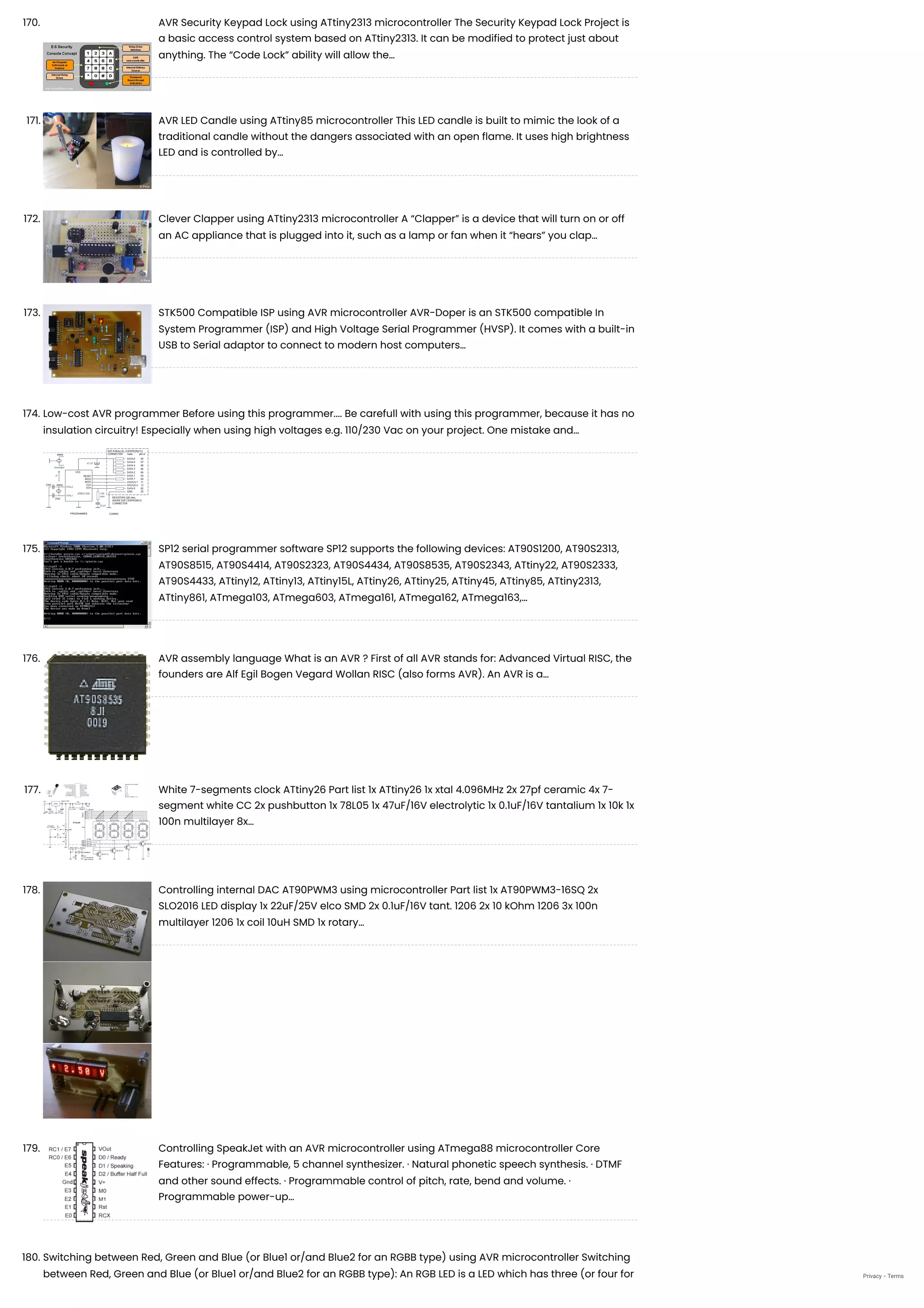 170. AVR Security Keypad Lock using ATtiny2313 microcontroller
The Security Keypad Lock Project is
a basic access control system based on ATtiny2313. It can be modified to protect just about
anything. The “Code Lock” ability will allow the…
171. AVR LED Candle using ATtiny85 microcontroller
This LED candle is built to mimic the look of a
traditional candle without the dangers associated with an open flame. It uses high brightness
LED and is controlled by…
172. Clever Clapper using ATtiny2313 microcontroller
A “Clapper” is a device that will turn on or off
an AC appliance that is plugged into it, such as a lamp or fan when it “hears” you clap…
173. STK500 Compatible ISP using AVR microcontroller
AVR-Doper is an STK500 compatible In
System Programmer (ISP) and High Voltage Serial Programmer (HVSP). It comes with a built-in
USB to Serial adaptor to connect to modern host computers…
174. Low-cost AVR programmer
Before using this programmer.... Be carefull with using this programmer, because it has no
insulation circuitry! Especially when using high voltages e.g. 110/230 Vac on your project. One mistake and…
175. SP12 serial programmer software
SP12 supports the following devices: AT90S1200, AT90S2313,
AT90S8515, AT90S4414, AT90S2323, AT90S4434, AT90S8535, AT90S2343, ATtiny22, AT90S2333,
AT90S4433, ATtiny12, ATtiny13, ATtiny15L, ATtiny26, ATtiny25, ATtiny45, ATtiny85, ATtiny2313,
ATtiny861, ATmega103, ATmega603, ATmega161, ATmega162, ATmega163,…
176. AVR assembly language
What is an AVR ? First of all AVR stands for: Advanced Virtual RISC, the
founders are Alf Egil Bogen Vegard Wollan RISC (also forms AVR). An AVR is a…
177. White 7-segments clock ATtiny26
Part list 1x ATtiny26 1x xtal 4.096MHz 2x 27pf ceramic 4x 7-
segment white CC 2x pushbutton 1x 78L05 1x 47uF/16V electrolytic 1x 0.1uF/16V tantalium 1x 10k 1x
100n multilayer 8x…
178. Controlling internal DAC AT90PWM3 using microcontroller
Part list 1x AT90PWM3-16SQ 2x
SLO2016 LED display 1x 22uF/25V elco SMD 2x 0.1uF/16V tant. 1206 2x 10 kOhm 1206 3x 100n
multilayer 1206 1x coil 10uH SMD 1x rotary…
179. Controlling SpeakJet with an AVR microcontroller using ATmega88 microcontroller
Core
Features: · Programmable, 5 channel synthesizer. · Natural phonetic speech synthesis. · DTMF
and other sound effects. · Programmable control of pitch, rate, bend and volume. ·
Programmable power-up…
180. Switching between Red, Green and Blue (or Blue1 or/and Blue2 for an RGBB type) using AVR microcontroller
Switching
between Red, Green and Blue (or Blue1 or/and Blue2 for an RGBB type): An RGB LED is a LED which has three (or four for Privacy - Terms
 