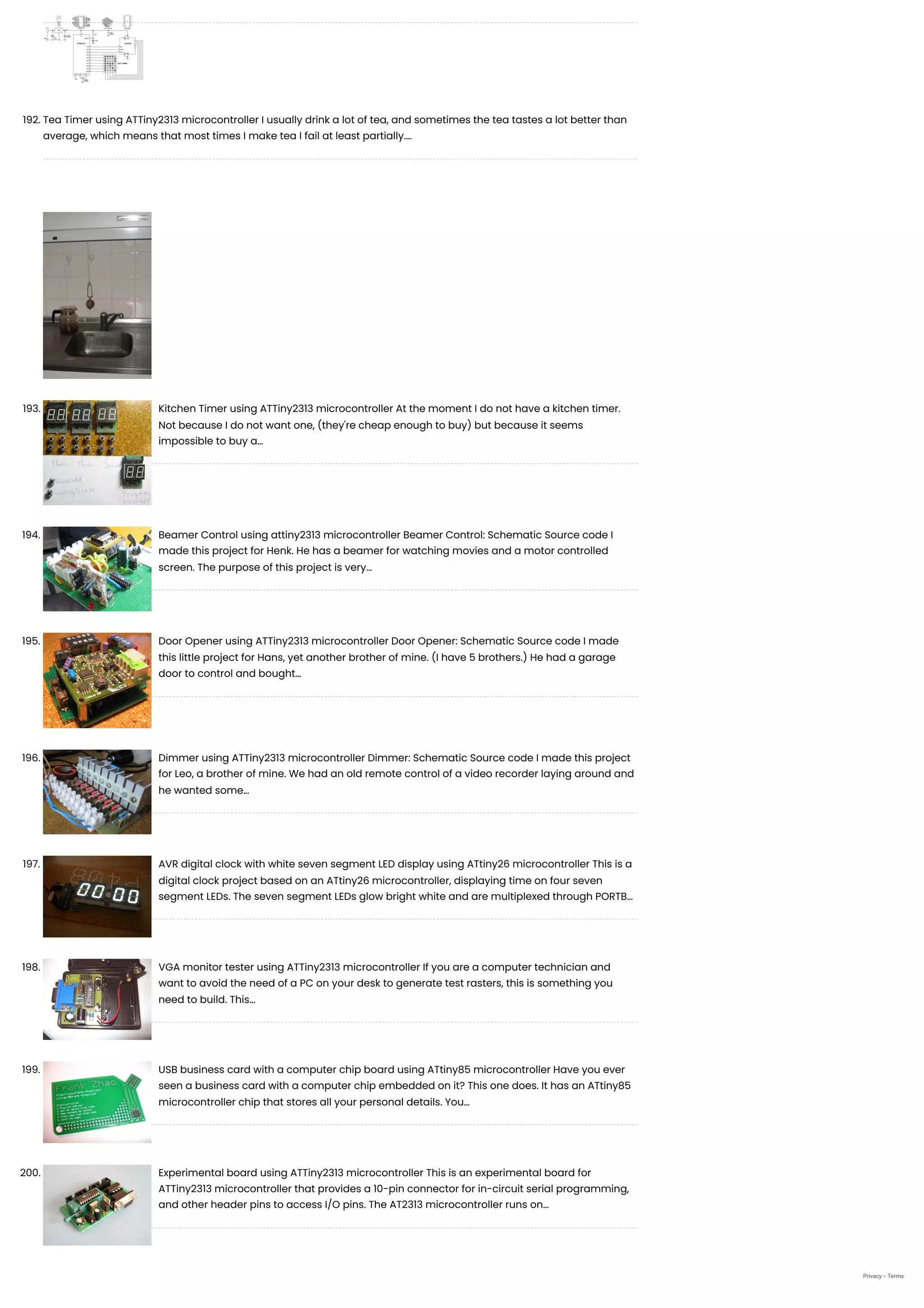 192. Tea Timer using ATTiny2313 microcontroller
I usually drink a lot of tea, and sometimes the tea tastes a lot better than
average, which means that most times I make tea I fail at least partially.…
193. Kitchen Timer using ATTiny2313 microcontroller
At the moment I do not have a kitchen timer.
Not because I do not want one, (they're cheap enough to buy) but because it seems
impossible to buy a…
194. Beamer Control using attiny2313 microcontroller
Beamer Control: Schematic Source code I
made this project for Henk. He has a beamer for watching movies and a motor controlled
screen. The purpose of this project is very…
195. Door Opener using ATTiny2313 microcontroller
Door Opener: Schematic Source code I made
this little project for Hans, yet another brother of mine. (I have 5 brothers.) He had a garage
door to control and bought…
196. Dimmer using ATTiny2313 microcontroller
Dimmer: Schematic Source code I made this project
for Leo, a brother of mine. We had an old remote control of a video recorder laying around and
he wanted some…
197. AVR digital clock with white seven segment LED display using ATtiny26 microcontroller
This is a
digital clock project based on an ATtiny26 microcontroller, displaying time on four seven
segment LEDs. The seven segment LEDs glow bright white and are multiplexed through PORTB…
198. VGA monitor tester using ATTiny2313 microcontroller
If you are a computer technician and
want to avoid the need of a PC on your desk to generate test rasters, this is something you
need to build. This…
199. USB business card with a computer chip board using ATtiny85 microcontroller
Have you ever
seen a business card with a computer chip embedded on it? This one does. It has an ATtiny85
microcontroller chip that stores all your personal details. You…
200. Experimental board using ATTiny2313 microcontroller
This is an experimental board for
ATTiny2313 microcontroller that provides a 10-pin connector for in-circuit serial programming,
and other header pins to access I/O pins. The AT2313 microcontroller runs on…
Privacy - Terms
 