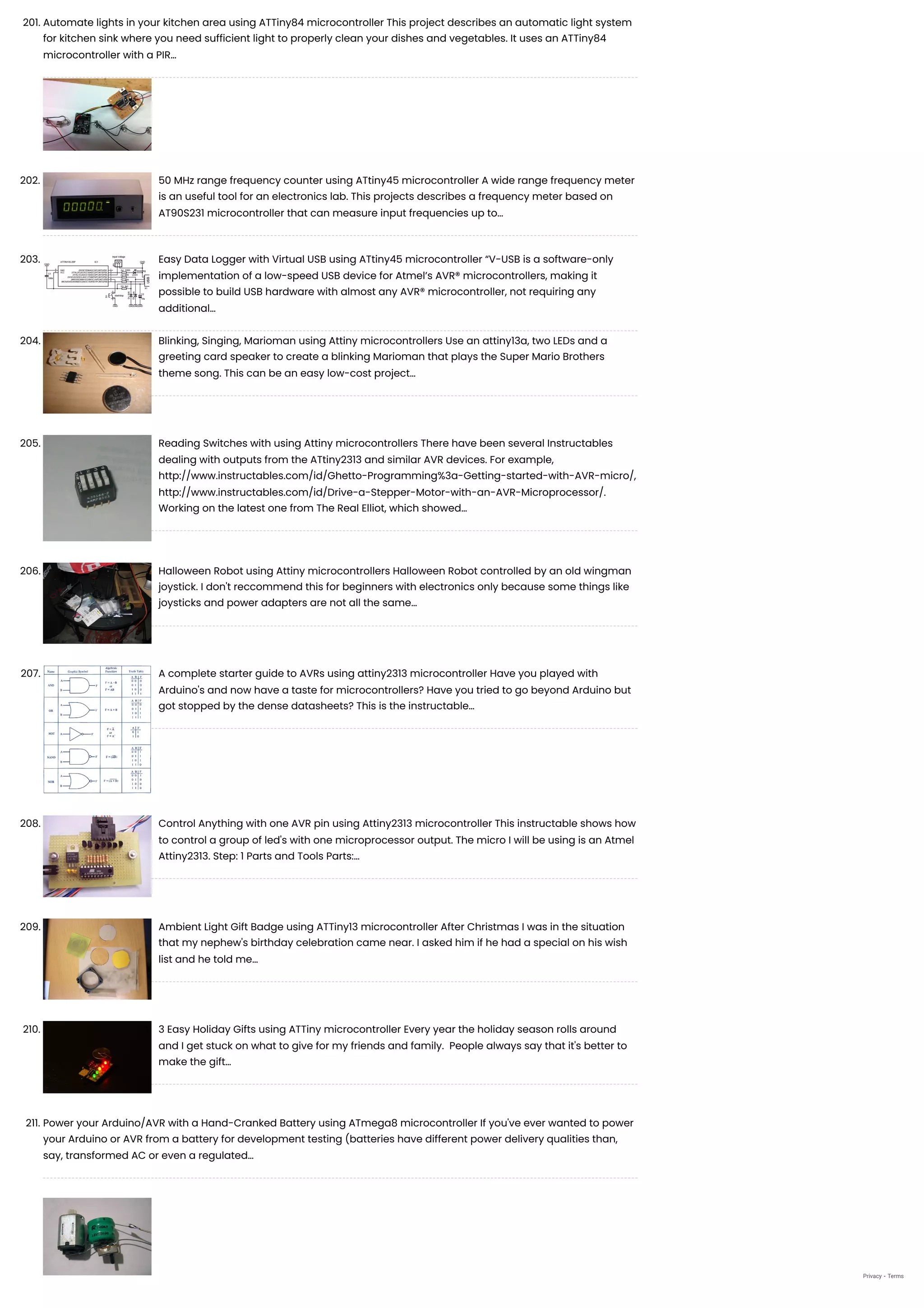 201. Automate lights in your kitchen area using ATTiny84 microcontroller
This project describes an automatic light system
for kitchen sink where you need sufficient light to properly clean your dishes and vegetables. It uses an ATTiny84
microcontroller with a PIR…
202. 50 MHz range frequency counter using ATtiny45 microcontroller
A wide range frequency meter
is an useful tool for an electronics lab. This projects describes a frequency meter based on
AT90S231 microcontroller that can measure input frequencies up to…
203. Easy Data Logger with Virtual USB using ATtiny45 microcontroller
“V-USB is a software-only
implementation of a low-speed USB device for Atmel’s AVR® microcontrollers, making it
possible to build USB hardware with almost any AVR® microcontroller, not requiring any
additional…
204. Blinking, Singing, Marioman using Attiny microcontrollers
Use an attiny13a, two LEDs and a
greeting card speaker to create a blinking Marioman that plays the Super Mario Brothers
theme song. This can be an easy low-cost project…
205. Reading Switches with using Attiny microcontrollers
There have been several Instructables
dealing with outputs from the ATtiny2313 and similar AVR devices. For example,
http://www.instructables.com/id/Ghetto-Programming%3a-Getting-started-with-AVR-micro/,
http://www.instructables.com/id/Drive-a-Stepper-Motor-with-an-AVR-Microprocessor/.
Working on the latest one from The Real Elliot, which showed…
206. Halloween Robot using Attiny microcontrollers
Halloween Robot controlled by an old wingman
joystick. I don't reccommend this for beginners with electronics only because some things like
joysticks and power adapters are not all the same…
207. A complete starter guide to AVRs using attiny2313 microcontroller
Have you played with
Arduino's and now have a taste for microcontrollers? Have you tried to go beyond Arduino but
got stopped by the dense datasheets? This is the instructable…
208. Control Anything with one AVR pin using Attiny2313 microcontroller
This instructable shows how
to control a group of led's with one microprocessor output. The micro I will be using is an Atmel
Attiny2313. Step: 1 Parts and Tools Parts:…
209. Ambient Light Gift Badge using ATTiny13 microcontroller
After Christmas I was in the situation
that my nephew's birthday celebration came near. I asked him if he had a special on his wish
list and he told me…
210. 3 Easy Holiday Gifts using ATTiny microcontroller
Every year the holiday season rolls around
and I get stuck on what to give for my friends and family.  People always say that it's better to
make the gift…
211. Power your Arduino/AVR with a Hand-Cranked Battery using ATmega8 microcontroller
If you've ever wanted to power
your Arduino or AVR from a battery for development testing (batteries have different power delivery qualities than,
say, transformed AC or even a regulated…
Privacy - Terms
 