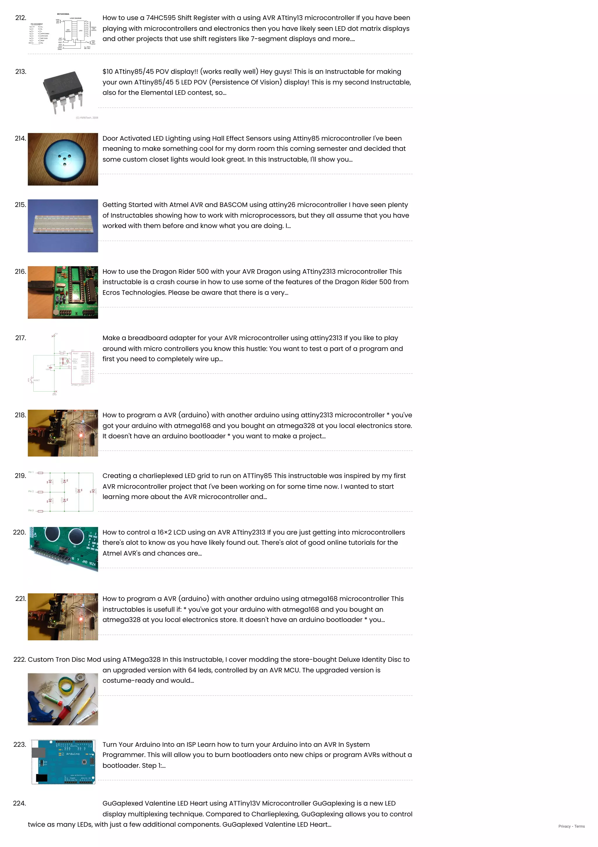 212. How to use a 74HC595 Shift Register with a using AVR ATtiny13 microcontroller
If you have been
playing with microcontrollers and electronics then you have likely seen LED dot matrix displays
and other projects that use shift registers like 7-segment displays and more.…
213. $10 ATtiny85/45 POV display!! (works really well)
Hey guys! This is an Instructable for making
your own ATtiny85/45 5 LED POV (Persistence Of Vision) display! This is my second Instructable,
also for the Elemental LED contest, so…
214. Door Activated LED Lighting using Hall Effect Sensors using Attiny85 microcontroller
I've been
meaning to make something cool for my dorm room this coming semester and decided that
some custom closet lights would look great. In this Instructable, I'll show you…
215. Getting Started with Atmel AVR and BASCOM using attiny26 microcontroller
I have seen plenty
of Instructables showing how to work with microprocessors, but they all assume that you have
worked with them before and know what you are doing. I…
216. How to use the Dragon Rider 500 with your AVR Dragon using ATtiny2313 microcontroller
This
instructable is a crash course in how to use some of the features of the Dragon Rider 500 from
Ecros Technologies. Please be aware that there is a very…
217. Make a breadboard adapter for your AVR microcontroller using attiny2313
If you like to play
around with micro controllers you know this hustle: You want to test a part of a program and
first you need to completely wire up…
218. How to program a AVR (arduino) with another arduino using attiny2313 microcontroller
* you've
got your arduino with atmega168 and you bought an atmega328 at you local electronics store.
It doesn't have an arduino bootloader * you want to make a project…
219. Creating a charlieplexed LED grid to run on ATTiny85
This instructable was inspired by my first
AVR microcontroller project that I've been working on for some time now. I wanted to start
learning more about the AVR microcontroller and…
220. How to control a 16×2 LCD using an AVR ATtiny2313
If you are just getting into microcontrollers
there's alot to know as you have likely found out. There's alot of good online tutorials for the
Atmel AVR's and chances are…
221. How to program a AVR (arduino) with another arduino using atmega168 microcontroller
This
instructables is usefull if: * you've got your arduino with atmega168 and you bought an
atmega328 at you local electronics store. It doesn't have an arduino bootloader * you…
222. Custom Tron Disc Mod using ATMega328
In this Instructable, I cover modding the store-bought Deluxe Identity Disc to
an upgraded version with 64 leds, controlled by an AVR MCU. The upgraded version is
costume-ready and would…
223. Turn Your Arduino Into an ISP
Learn how to turn your Arduino into an AVR In System
Programmer. This will allow you to burn bootloaders onto new chips or program AVRs without a
bootloader. Step 1:…
224. GuGaplexed Valentine LED Heart using ATTiny13V Microcontroller
GuGaplexing is a new LED
display multiplexing technique. Compared to Charlieplexing, GuGaplexing allows you to control
twice as many LEDs, with just a few additional components. GuGaplexed Valentine LED Heart… Privacy - Terms
 