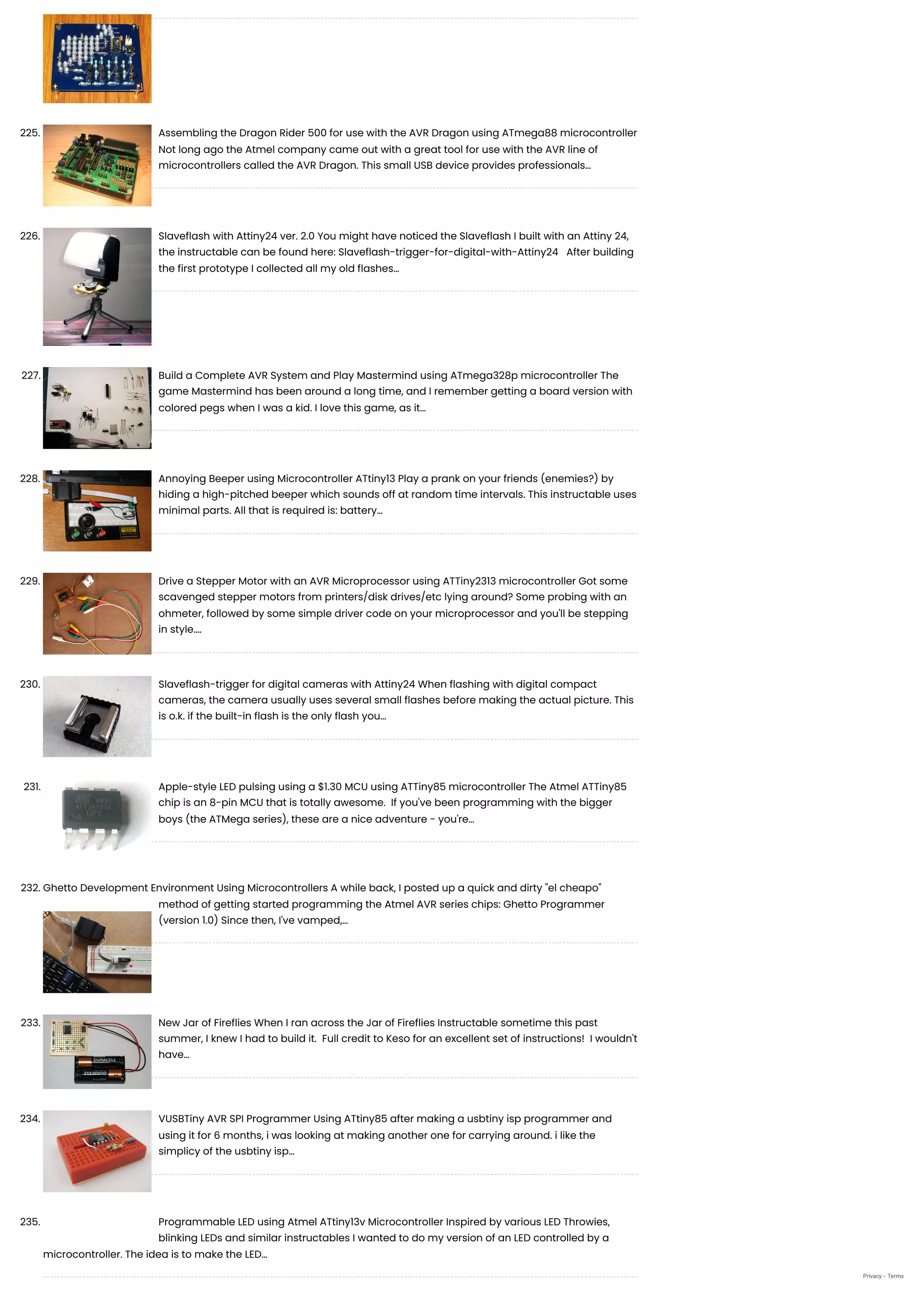 225. Assembling the Dragon Rider 500 for use with the AVR Dragon using ATmega88 microcontroller
Not long ago the Atmel company came out with a great tool for use with the AVR line of
microcontrollers called the AVR Dragon. This small USB device provides professionals…
226. Slaveflash with Attiny24 ver. 2.0
You might have noticed the Slaveflash I built with an Attiny 24,
the instructable can be found here: Slaveflash-trigger-for-digital-with-Attiny24   After building
the first prototype I collected all my old flashes…
227. Build a Complete AVR System and Play Mastermind using ATmega328p microcontroller
The
game Mastermind has been around a long time, and I remember getting a board version with
colored pegs when I was a kid. I love this game, as it…
228. Annoying Beeper using Microcontroller ATtiny13
Play a prank on your friends (enemies?) by
hiding a high-pitched beeper which sounds off at random time intervals. This instructable uses
minimal parts. All that is required is: battery…
229. Drive a Stepper Motor with an AVR Microprocessor using ATTiny2313 microcontroller
Got some
scavenged stepper motors from printers/disk drives/etc lying around? Some probing with an
ohmeter, followed by some simple driver code on your microprocessor and you'll be stepping
in style.…
230. Slaveflash-trigger for digital cameras with Attiny24
When flashing with digital compact
cameras, the camera usually uses several small flashes before making the actual picture. This
is o.k. if the built-in flash is the only flash you…
231. Apple-style LED pulsing using a $1.30 MCU using ATTiny85 microcontroller
The Atmel ATTiny85
chip is an 8-pin MCU that is totally awesome.  If you've been programming with the bigger
boys (the ATMega series), these are a nice adventure - you're…
232. Ghetto Development Environment Using Microcontrollers
A while back, I posted up a quick and dirty "el cheapo"
method of getting started programming the Atmel AVR series chips: Ghetto Programmer
(version 1.0) Since then, I've vamped,…
233. New Jar of Fireflies
When I ran across the Jar of Fireflies Instructable sometime this past
summer, I knew I had to build it.  Full credit to Keso for an excellent set of instructions!  I wouldn't
have…
234. VUSBTiny AVR SPI Programmer Using ATtiny85
after making a usbtiny isp programmer and
using it for 6 months, i was looking at making another one for carrying around. i like the
simplicy of the usbtiny isp…
235. Programmable LED using Atmel ATtiny13v Microcontroller
Inspired by various LED Throwies,
blinking LEDs and similar instructables I wanted to do my version of an LED controlled by a
microcontroller. The idea is to make the LED…
Privacy - Terms
 