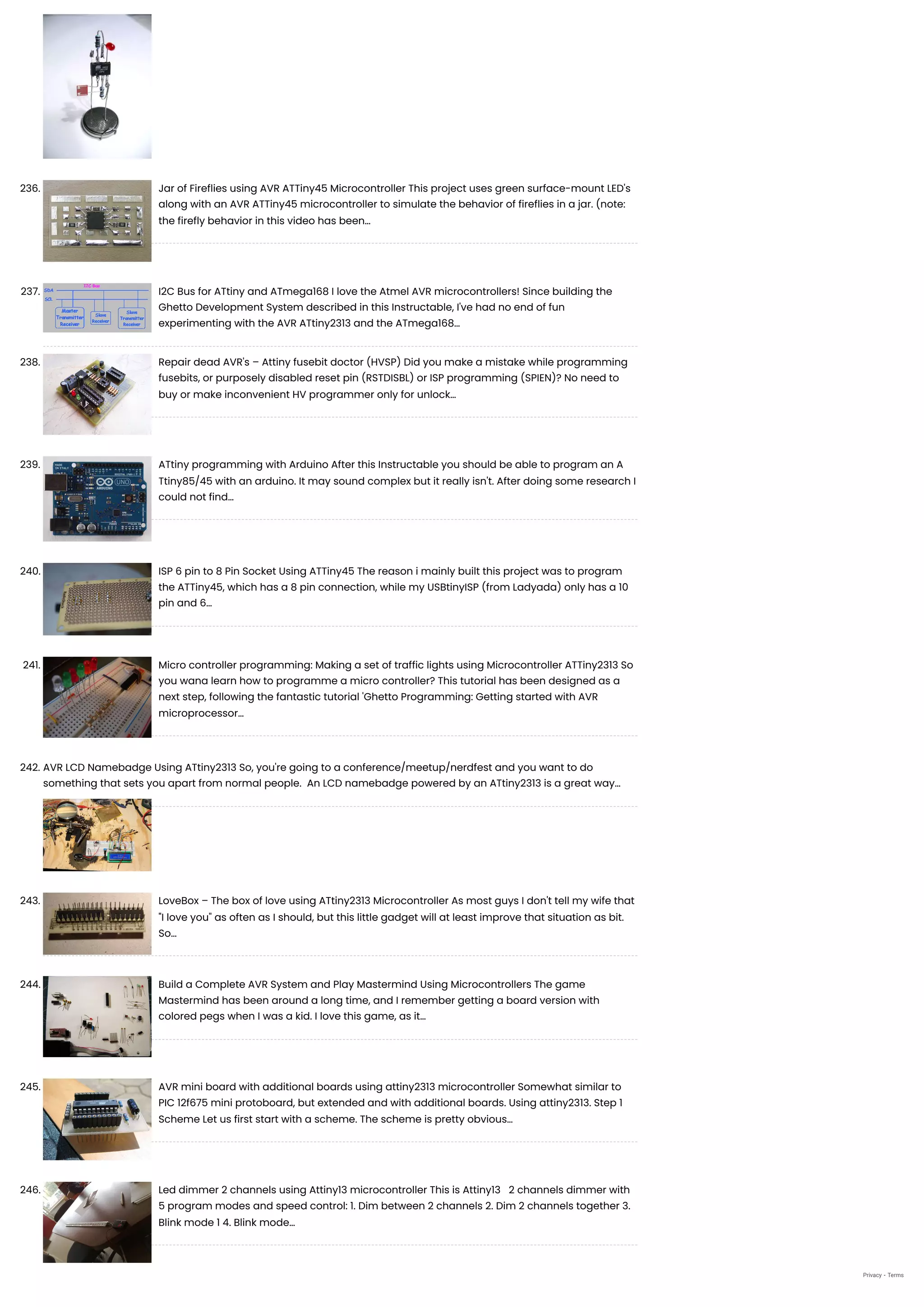 236. Jar of Fireflies using AVR ATTiny45 Microcontroller
This project uses green surface-mount LED's
along with an AVR ATTiny45 microcontroller to simulate the behavior of fireflies in a jar. (note:
the firefly behavior in this video has been…
237. I2C Bus for ATtiny and ATmega168
I love the Atmel AVR microcontrollers! Since building the
Ghetto Development System described in this Instructable, I've had no end of fun
experimenting with the AVR ATtiny2313 and the ATmega168…
238. Repair dead AVR's – Attiny fusebit doctor (HVSP)
Did you make a mistake while programming
fusebits, or purposely disabled reset pin (RSTDISBL) or ISP programming (SPIEN)? No need to
buy or make inconvenient HV programmer only for unlock…
239. ATtiny programming with Arduino
After this Instructable you should be able to program an A
Ttiny85/45 with an arduino. It may sound complex but it really isn't. After doing some research I
could not find…
240. ISP 6 pin to 8 Pin Socket Using ATTiny45
The reason i mainly built this project was to program
the ATTiny45, which has a 8 pin connection, while my USBtinyISP (from Ladyada) only has a 10
pin and 6…
241. Micro controller programming: Making a set of traffic lights using Microcontroller ATTiny2313
So
you wana learn how to programme a micro controller? This tutorial has been designed as a
next step, following the fantastic tutorial 'Ghetto Programming: Getting started with AVR
microprocessor…
242. AVR LCD Namebadge Using ATtiny2313
So, you're going to a conference/meetup/nerdfest and you want to do
something that sets you apart from normal people.  An LCD namebadge powered by an ATtiny2313 is a great way…
243. LoveBox – The box of love using ATtiny2313 Microcontroller
As most guys I don't tell my wife that
"I love you" as often as I should, but this little gadget will at least improve that situation as bit.
So…
244. Build a Complete AVR System and Play Mastermind Using Microcontrollers
The game
Mastermind has been around a long time, and I remember getting a board version with
colored pegs when I was a kid. I love this game, as it…
245. AVR mini board with additional boards using attiny2313 microcontroller
Somewhat similar to
PIC 12f675 mini protoboard, but extended and with additional boards. Using attiny2313. Step 1
Scheme Let us first start with a scheme. The scheme is pretty obvious…
246. Led dimmer 2 channels using Attiny13 microcontroller
This is Attiny13   2 channels dimmer with
5 program modes and speed control: 1. Dim between 2 channels 2. Dim 2 channels together 3.
Blink mode 1 4. Blink mode…
Privacy - Terms
 