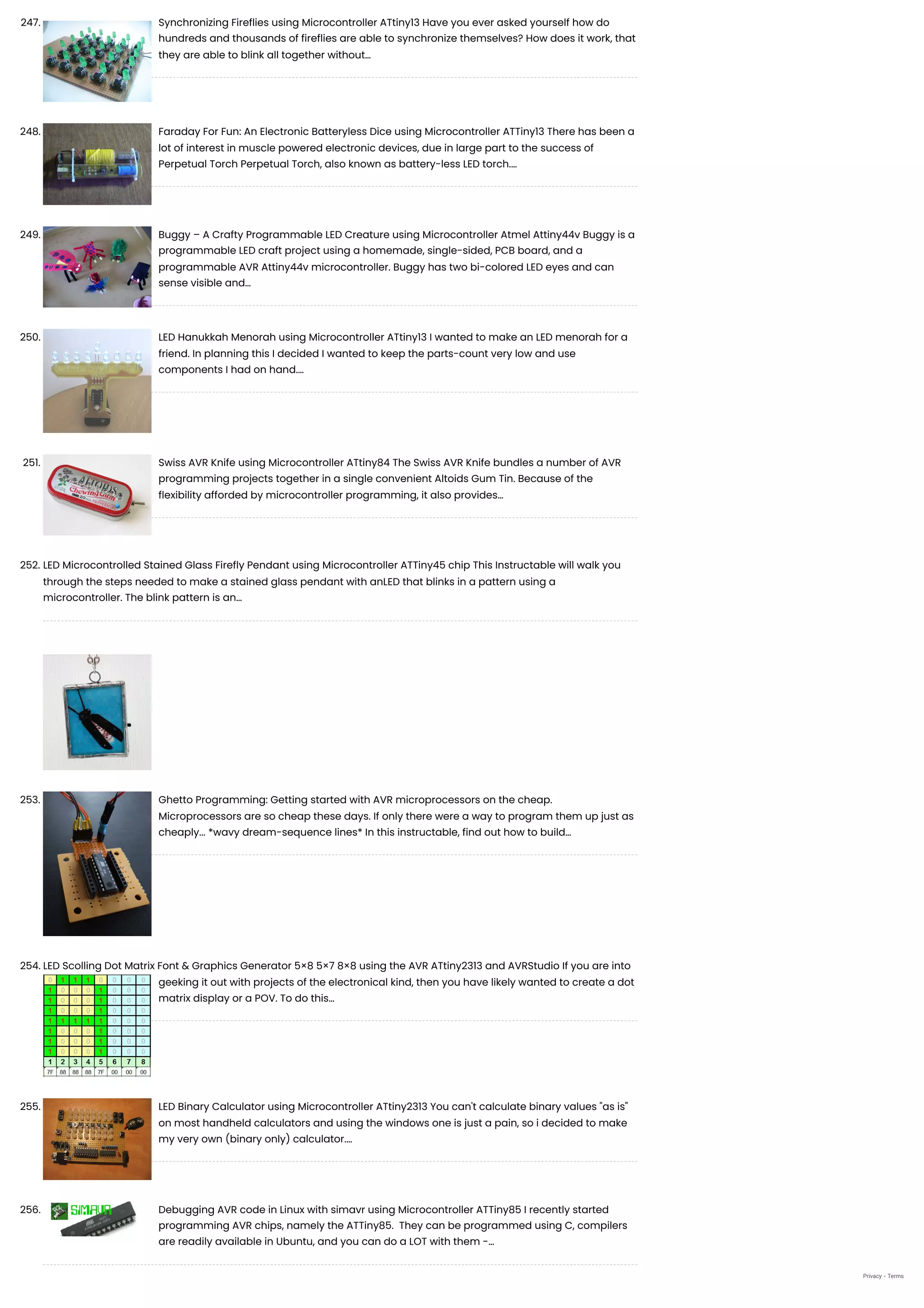 247. Synchronizing Fireflies using Microcontroller ATtiny13
Have you ever asked yourself how do
hundreds and thousands of fireflies are able to synchronize themselves? How does it work, that
they are able to blink all together without…
248. Faraday For Fun: An Electronic Batteryless Dice using Microcontroller ATTiny13
There has been a
lot of interest in muscle powered electronic devices, due in large part to the success of
Perpetual Torch Perpetual Torch, also known as battery-less LED torch.…
249. Buggy – A Crafty Programmable LED Creature using Microcontroller Atmel Attiny44v
Buggy is a
programmable LED craft project using a homemade, single-sided, PCB board, and a
programmable AVR Attiny44v microcontroller. Buggy has two bi-colored LED eyes and can
sense visible and…
250. LED Hanukkah Menorah using Microcontroller ATtiny13
I wanted to make an LED menorah for a
friend. In planning this I decided I wanted to keep the parts-count very low and use
components I had on hand.…
251. Swiss AVR Knife using Microcontroller ATtiny84
The Swiss AVR Knife bundles a number of AVR
programming projects together in a single convenient Altoids Gum Tin. Because of the
flexibility afforded by microcontroller programming, it also provides…
252. LED Microcontrolled Stained Glass Firefly Pendant using Microcontroller ATTiny45 chip
This Instructable will walk you
through the steps needed to make a stained glass pendant with anLED that blinks in a pattern using a
microcontroller. The blink pattern is an…
253. Ghetto Programming: Getting started with AVR microprocessors on the cheap.
Microprocessors are so cheap these days. If only there were a way to program them up just as
cheaply... *wavy dream-sequence lines* In this instructable, find out how to build…
254. LED Scolling Dot Matrix Font & Graphics Generator 5×8 5×7 8×8 using the AVR ATtiny2313 and AVRStudio
If you are into
geeking it out with projects of the electronical kind, then you have likely wanted to create a dot
matrix display or a POV. To do this…
255. LED Binary Calculator using Microcontroller ATtiny2313
You can't calculate binary values "as is"
on most handheld calculators and using the windows one is just a pain, so i decided to make
my very own (binary only) calculator.…
256. Debugging AVR code in Linux with simavr using Microcontroller ATTiny85
I recently started
programming AVR chips, namely the ATTiny85.  They can be programmed using C, compilers
are readily available in Ubuntu, and you can do a LOT with them -…
Privacy - Terms
 