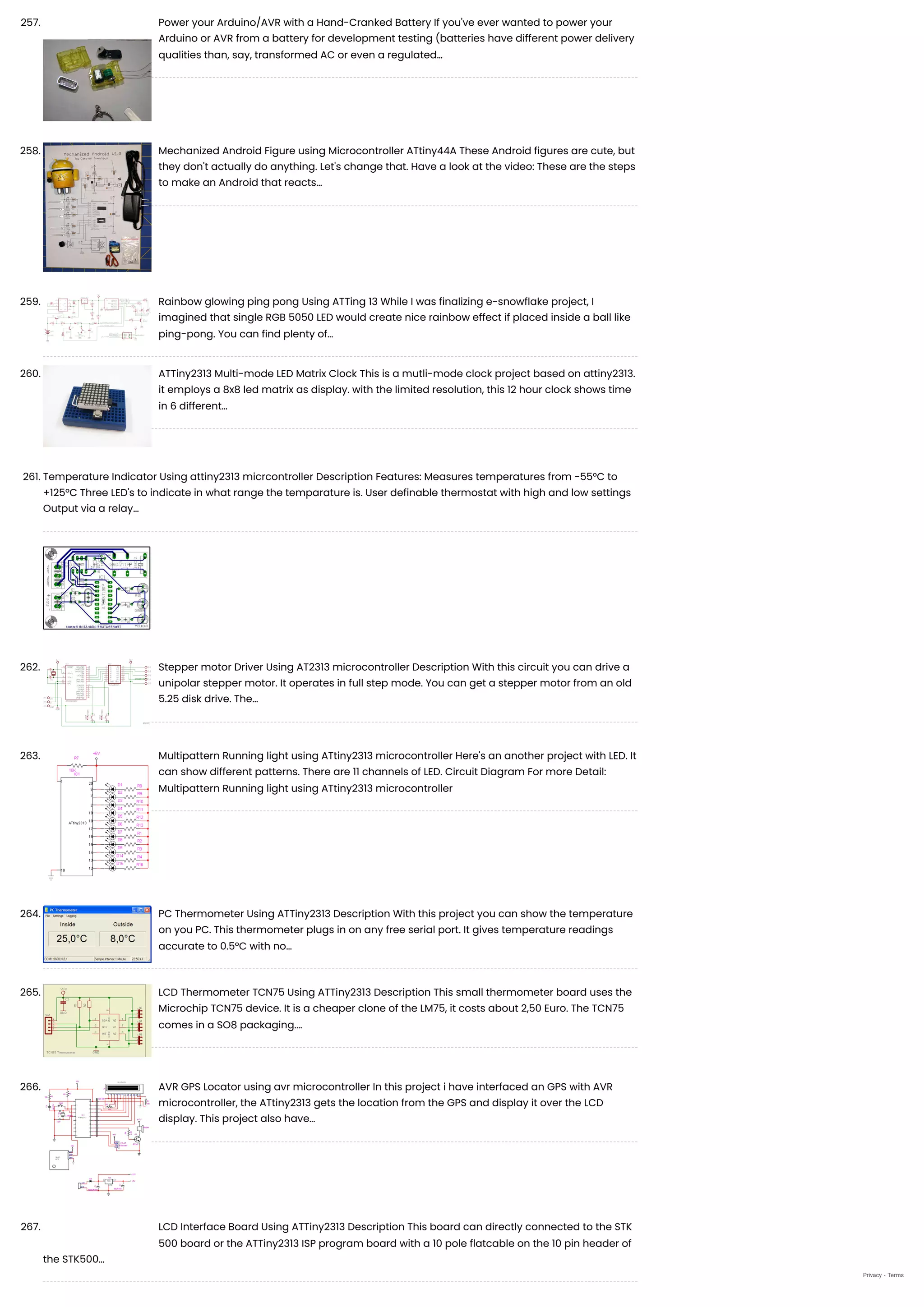 257. Power your Arduino/AVR with a Hand-Cranked Battery
If you've ever wanted to power your
Arduino or AVR from a battery for development testing (batteries have different power delivery
qualities than, say, transformed AC or even a regulated…
258. Mechanized Android Figure using Microcontroller ATtiny44A
These Android figures are cute, but
they don't actually do anything. Let's change that. Have a look at the video: These are the steps
to make an Android that reacts…
259. Rainbow glowing ping pong Using ATTing 13
While I was finalizing e-snowflake project, I
imagined that single RGB 5050 LED would create nice rainbow effect if placed inside a ball like
ping-pong. You can find plenty of…
260. ATTiny2313 Multi-mode LED Matrix Clock
This is a mutli-mode clock project based on attiny2313.
it employs a 8x8 led matrix as display. with the limited resolution, this 12 hour clock shows time
in 6 different…
261. Temperature Indicator Using attiny2313 micrcontroller
Description Features: Measures temperatures from -55°C to
+125°C Three LED's to indicate in what range the temparature is. User definable thermostat with high and low settings
Output via a relay…
262. Stepper motor Driver Using AT2313 microcontroller
Description With this circuit you can drive a
unipolar stepper motor. It operates in full step mode. You can get a stepper motor from an old
5.25 disk drive. The…
263. Multipattern Running light using ATtiny2313 microcontroller
Here's an another project with LED. It
can show different patterns. There are 11 channels of LED. Circuit Diagram For more Detail:
Multipattern Running light using ATtiny2313 microcontroller
264. PC Thermometer Using ATTiny2313
Description With this project you can show the temperature
on you PC. This thermometer plugs in on any free serial port. It gives temperature readings
accurate to 0.5°C with no…
265. LCD Thermometer TCN75 Using ATTiny2313
Description This small thermometer board uses the
Microchip TCN75 device. It is a cheaper clone of the LM75, it costs about 2,50 Euro. The TCN75
comes in a SO8 packaging.…
266. AVR GPS Locator using avr microcontroller
In this project i have interfaced an GPS with AVR
microcontroller, the ATtiny2313 gets the location from the GPS and display it over the LCD
display. This project also have…
267. LCD Interface Board Using ATTiny2313
Description This board can directly connected to the STK
500 board or the ATTiny2313 ISP program board with a 10 pole flatcable on the 10 pin header of
the STK500…
Privacy - Terms
 