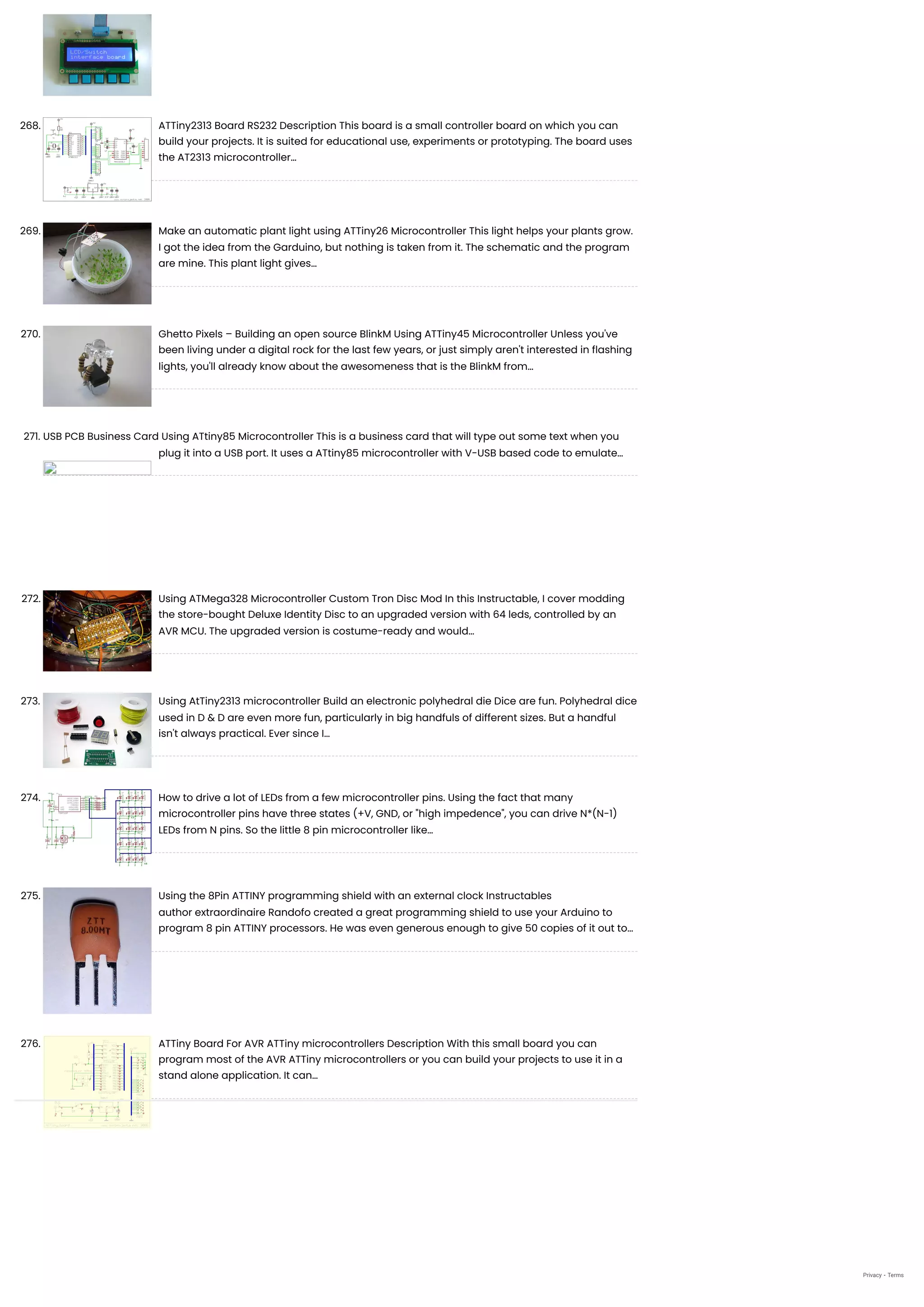 268. ATTiny2313 Board RS232
Description This board is a small controller board on which you can
build your projects. It is suited for educational use, experiments or prototyping. The board uses
the AT2313 microcontroller…
269. Make an automatic plant light using ATTiny26 Microcontroller
This light helps your plants grow.
I got the idea from the Garduino, but nothing is taken from it. The schematic and the program
are mine. This plant light gives…
270. Ghetto Pixels – Building an open source BlinkM Using ATTiny45 Microcontroller
Unless you've
been living under a digital rock for the last few years, or just simply aren't interested in flashing
lights, you'll already know about the awesomeness that is the BlinkM from…
271. USB PCB Business Card Using ATtiny85 Microcontroller
This is a business card that will type out some text when you
plug it into a USB port. It uses a ATtiny85 microcontroller with V-USB based code to emulate…
272. Using ATMega328 Microcontroller Custom Tron Disc Mod
In this Instructable, I cover modding
the store-bought Deluxe Identity Disc to an upgraded version with 64 leds, controlled by an
AVR MCU. The upgraded version is costume-ready and would…
273. Using AtTiny2313 microcontroller Build an electronic polyhedral die
Dice are fun. Polyhedral dice
used in D & D are even more fun, particularly in big handfuls of different sizes. But a handful
isn't always practical. Ever since I…
274. How to drive a lot of LEDs from a few microcontroller pins.
Using the fact that many
microcontroller pins have three states (+V, GND, or "high impedence", you can drive N*(N-1)
LEDs from N pins. So the little 8 pin microcontroller like…
275. Using the 8Pin ATTINY programming shield with an external clock
Instructables
author extraordinaire Randofo created a great programming shield to use your Arduino to
program 8 pin ATTINY processors. He was even generous enough to give 50 copies of it out to…
276. ATTiny Board For AVR ATTiny microcontrollers
Description With this small board you can
program most of the AVR ATTiny microcontrollers or you can build your projects to use it in a
stand alone application. It can…
Privacy - Terms
 