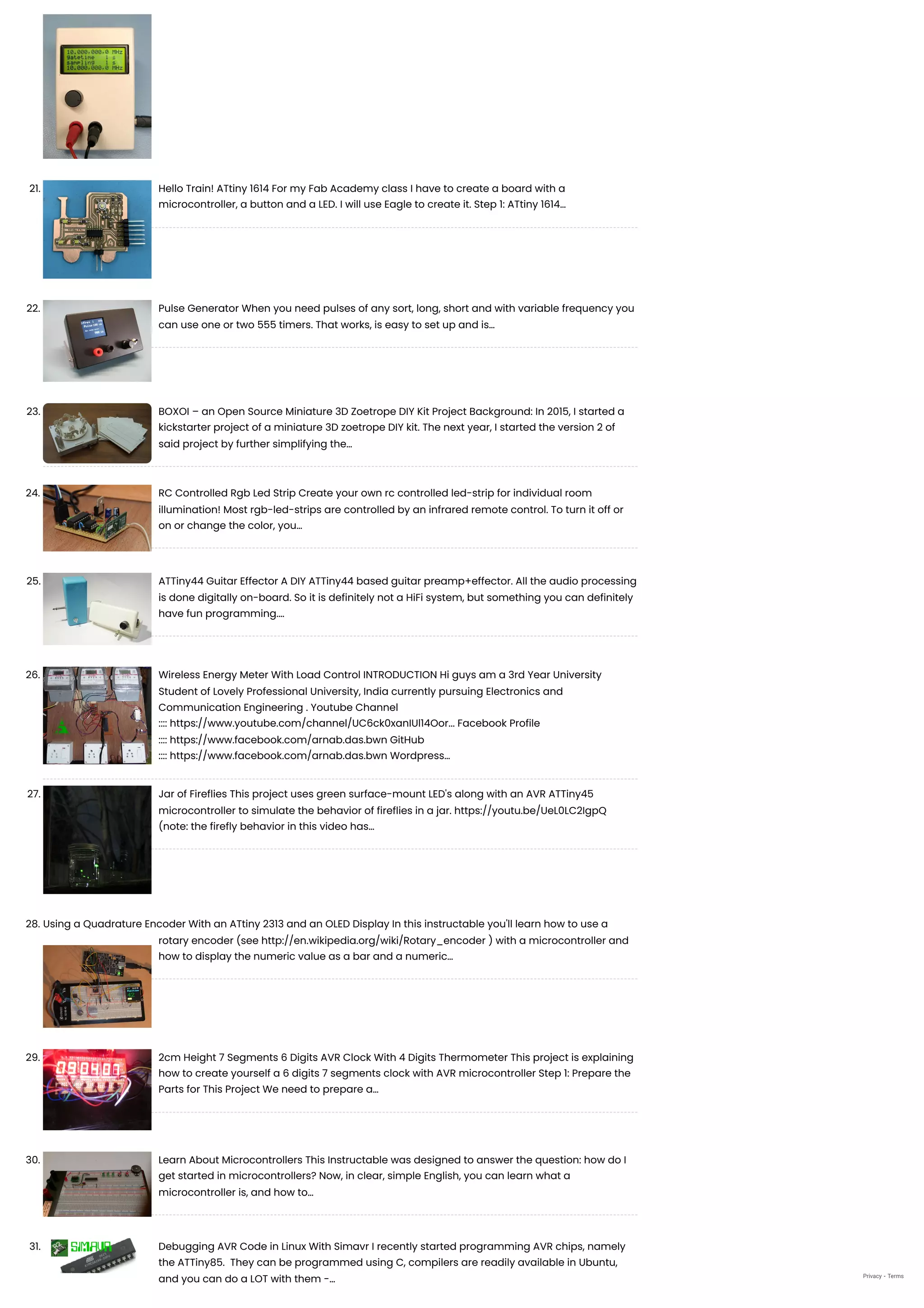 21. Hello Train! ATtiny 1614
For my Fab Academy class I have to create a board with a
microcontroller, a button and a LED. I will use Eagle to create it. Step 1: ATtiny 1614…
22. Pulse Generator
When you need pulses of any sort, long, short and with variable frequency you
can use one or two 555 timers. That works, is easy to set up and is…
23. BOXOI – an Open Source Miniature 3D Zoetrope DIY Kit
Project Background: In 2015, I started a
kickstarter project of a miniature 3D zoetrope DIY kit. The next year, I started the version 2 of
said project by further simplifying the…
24. RC Controlled Rgb Led Strip
Create your own rc controlled led-strip for individual room
illumination! Most rgb-led-strips are controlled by an infrared remote control. To turn it off or
on or change the color, you…
25. ATTiny44 Guitar Effector
A DIY ATTiny44 based guitar preamp+effector. All the audio processing
is done digitally on-board. So it is definitely not a HiFi system, but something you can definitely
have fun programming.…
26. Wireless Energy Meter With Load Control
INTRODUCTION Hi guys am a 3rd Year University
Student of Lovely Professional University, India currently pursuing Electronics and
Communication Engineering . Youtube Channel
:::: https://www.youtube.com/channel/UC6ck0xanIUl14Oor... Facebook Profile
:::: https://www.facebook.com/arnab.das.bwn GitHub
:::: https://www.facebook.com/arnab.das.bwn Wordpress…
27. Jar of Fireflies
This project uses green surface-mount LED's along with an AVR ATTiny45
microcontroller to simulate the behavior of fireflies in a jar. https://youtu.be/UeL0LC2IgpQ
(note: the firefly behavior in this video has…
28. Using a Quadrature Encoder With an ATtiny 2313 and an OLED Display
In this instructable you'll learn how to use a
rotary encoder (see http://en.wikipedia.org/wiki/Rotary_encoder ) with a microcontroller and
how to display the numeric value as a bar and a numeric…
29. 2cm Height 7 Segments 6 Digits AVR Clock With 4 Digits Thermometer
This project is explaining
how to create yourself a 6 digits 7 segments clock with AVR microcontroller Step 1: Prepare the
Parts for This Project We need to prepare a…
30. Learn About Microcontrollers
This Instructable was designed to answer the question: how do I
get started in microcontrollers? Now, in clear, simple English, you can learn what a
microcontroller is, and how to…
31. Debugging AVR Code in Linux With Simavr
I recently started programming AVR chips, namely
the ATTiny85.  They can be programmed using C, compilers are readily available in Ubuntu,
and you can do a LOT with them -… Privacy - Terms
 