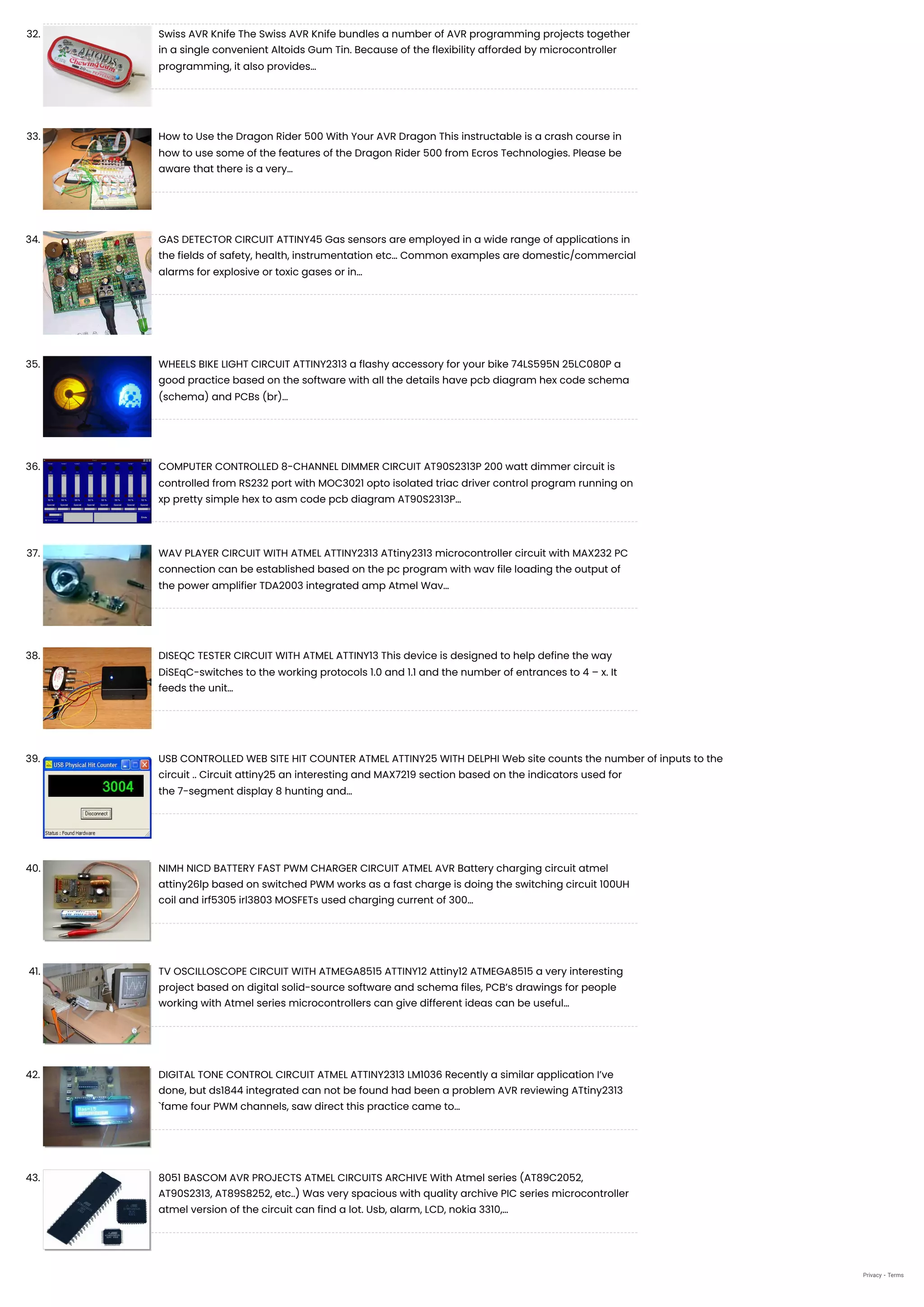 32. Swiss AVR Knife
The Swiss AVR Knife bundles a number of AVR programming projects together
in a single convenient Altoids Gum Tin. Because of the flexibility afforded by microcontroller
programming, it also provides…
33. How to Use the Dragon Rider 500 With Your AVR Dragon
This instructable is a crash course in
how to use some of the features of the Dragon Rider 500 from Ecros Technologies. Please be
aware that there is a very…
34. GAS DETECTOR CIRCUIT ATTINY45
Gas sensors are employed in a wide range of applications in
the fields of safety, health, instrumentation etc… Common examples are domestic/commercial
alarms for explosive or toxic gases or in…
35. WHEELS BIKE LIGHT CIRCUIT
ATTINY2313 a flashy accessory for your bike 74LS595N 25LC080P a
good practice based on the software with all the details have pcb diagram hex code schema
(schema) and PCBs (br)…
36. COMPUTER CONTROLLED 8-CHANNEL DIMMER CIRCUIT
AT90S2313P 200 watt dimmer circuit is
controlled from RS232 port with MOC3021 opto isolated triac driver control program running on
xp pretty simple hex to asm code pcb diagram AT90S2313P…
37. WAV PLAYER CIRCUIT WITH ATMEL ATTINY2313
ATtiny2313 microcontroller circuit with MAX232 PC
connection can be established based on the pc program with wav file loading the output of
the power amplifier TDA2003 integrated amp Atmel Wav…
38. DISEQC TESTER CIRCUIT WITH ATMEL ATTINY13
This device is designed to help define the way
DiSEqC-switches to the working protocols 1.0 and 1.1 and the number of entrances to 4 – x. It
feeds the unit…
39. USB CONTROLLED WEB SITE HIT COUNTER ATMEL ATTINY25 WITH DELPHI
Web site counts the number of inputs to the
circuit .. Circuit attiny25 an interesting and MAX7219 section based on the indicators used for
the 7-segment display 8 hunting and…
40. NIMH NICD BATTERY FAST PWM CHARGER CIRCUIT ATMEL AVR
Battery charging circuit atmel
attiny26lp based on switched PWM works as a fast charge is doing the switching circuit 100UH
coil and irf5305 irl3803 MOSFETs used charging current of 300…
41. TV OSCILLOSCOPE CIRCUIT WITH ATMEGA8515 ATTINY12
Attiny12 ATMEGA8515 a very interesting
project based on digital solid-source software and schema files, PCB’s drawings for people
working with Atmel series microcontrollers can give different ideas can be useful…
42. DIGITAL TONE CONTROL CIRCUIT ATMEL ATTINY2313 LM1036
Recently a similar application I’ve
done, but ds1844 integrated can not be found had been a problem AVR reviewing ATtiny2313
`fame four PWM channels, saw direct this practice came to…
43. 8051 BASCOM AVR PROJECTS ATMEL CIRCUITS ARCHIVE
With Atmel series (AT89C2052,
AT90S2313, AT89S8252, etc..) Was very spacious with quality archive PIC series microcontroller
atmel version of the circuit can find a lot. Usb, alarm, LCD, nokia 3310,…
Privacy - Terms
 
