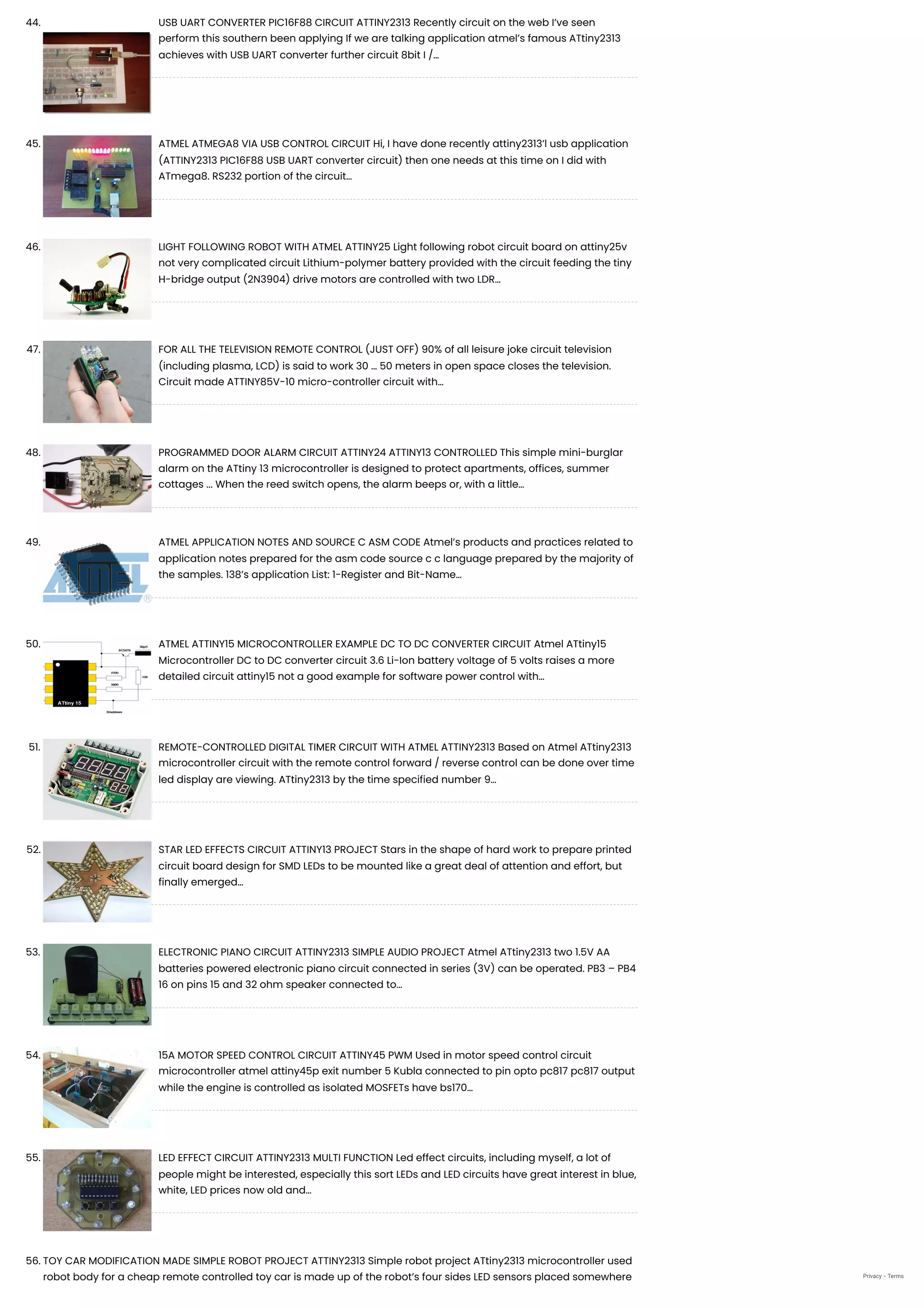 44. USB UART CONVERTER PIC16F88 CIRCUIT ATTINY2313
Recently circuit on the web I’ve seen
perform this southern been applying If we are talking application atmel’s famous ATtiny2313
achieves with USB UART converter further circuit 8bit I /…
45. ATMEL ATMEGA8 VIA USB CONTROL CIRCUIT
Hi, I have done recently attiny2313’l usb application
(ATTINY2313 PIC16F88 USB UART converter circuit) then one needs at this time on I did with
ATmega8. RS232 portion of the circuit…
46. LIGHT FOLLOWING ROBOT WITH ATMEL ATTINY25
Light following robot circuit board on attiny25v
not very complicated circuit Lithium-polymer battery provided with the circuit feeding the tiny
H-bridge output (2N3904) drive motors are controlled with two LDR…
47. FOR ALL THE TELEVISION REMOTE CONTROL (JUST OFF)
90% of all leisure joke circuit television
(including plasma, LCD) is said to work 30 … 50 meters in open space closes the television.
Circuit made ATTINY85V-10 micro-controller circuit with…
48. PROGRAMMED DOOR ALARM CIRCUIT ATTINY24 ATTINY13 CONTROLLED
This simple mini-burglar
alarm on the ATtiny 13 microcontroller is designed to protect apartments, offices, summer
cottages ... When the reed switch opens, the alarm beeps or, with a little…
49. ATMEL APPLICATION NOTES AND SOURCE C ASM CODE
Atmel’s products and practices related to
application notes prepared for the asm code source c c language prepared by the majority of
the samples. 138’s application List: 1-Register and Bit-Name…
50. ATMEL ATTINY15 MICROCONTROLLER EXAMPLE DC TO DC CONVERTER CIRCUIT
Atmel ATtiny15
Microcontroller DC to DC converter circuit 3.6 Li-Ion battery voltage of 5 volts raises a more
detailed circuit attiny15 not a good example for software power control with…
51. REMOTE-CONTROLLED DIGITAL TIMER CIRCUIT WITH ATMEL ATTINY2313
Based on Atmel ATtiny2313
microcontroller circuit with the remote control forward / reverse control can be done over time
led display are viewing. ATtiny2313 by the time specified number 9…
52. STAR LED EFFECTS CIRCUIT ATTINY13 PROJECT
Stars in the shape of hard work to prepare printed
circuit board design for SMD LEDs to be mounted like a great deal of attention and effort, but
finally emerged…
53. ELECTRONIC PIANO CIRCUIT ATTINY2313 SIMPLE AUDIO PROJECT
Atmel ATtiny2313 two 1.5V AA
batteries powered electronic piano circuit connected in series (3V) can be operated. PB3 – PB4
16 on pins 15 and 32 ohm speaker connected to…
54. 15A MOTOR SPEED CONTROL CIRCUIT ATTINY45 PWM
Used in motor speed control circuit
microcontroller atmel attiny45p exit number 5 Kubla connected to pin opto pc817 pc817 output
while the engine is controlled as isolated MOSFETs have bs170…
55. LED EFFECT CIRCUIT ATTINY2313 MULTI FUNCTION Led effect circuits, including myself, a lot of
people might be interested, especially this sort LEDs and LED circuits have great interest in blue,
white, LED prices now old and…
56. TOY CAR MODIFICATION MADE SIMPLE ROBOT PROJECT ATTINY2313
Simple robot project ATtiny2313 microcontroller used
robot body for a cheap remote controlled toy car is made up of the robot’s four sides LED sensors placed somewhere Privacy - Terms
 