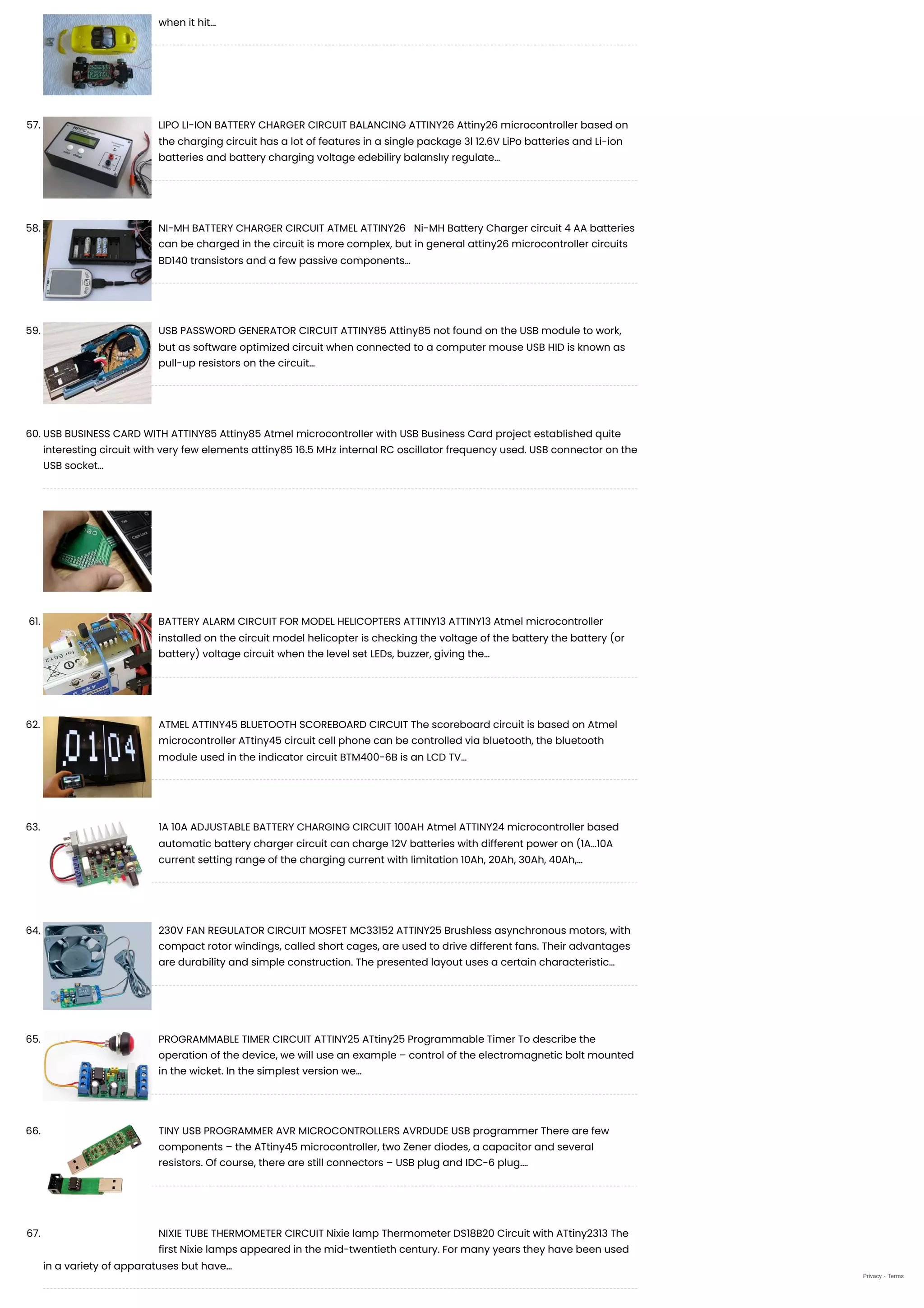 when it hit…
57. LIPO LI-ION BATTERY CHARGER CIRCUIT BALANCING ATTINY26
Attiny26 microcontroller based on
the charging circuit has a lot of features in a single package 3l 12.6V LiPo batteries and Li-ion
batteries and battery charging voltage edebiliry balanslıy regulate…
58. NI-MH BATTERY CHARGER CIRCUIT ATMEL ATTINY26
  Ni-MH Battery Charger circuit 4 AA batteries
can be charged in the circuit is more complex, but in general attiny26 microcontroller circuits
BD140 transistors and a few passive components…
59. USB PASSWORD GENERATOR CIRCUIT ATTINY85
Attiny85 not found on the USB module to work,
but as software optimized circuit when connected to a computer mouse USB HID is known as
pull-up resistors on the circuit…
60. USB BUSINESS CARD WITH ATTINY85
Attiny85 Atmel microcontroller with USB Business Card project established quite
interesting circuit with very few elements attiny85 16.5 MHz internal RC oscillator frequency used. USB connector on the
USB socket…
61. BATTERY ALARM CIRCUIT FOR MODEL HELICOPTERS ATTINY13
ATTINY13 Atmel microcontroller
installed on the circuit model helicopter is checking the voltage of the battery the battery (or
battery) voltage circuit when the level set LEDs, buzzer, giving the…
62. ATMEL ATTINY45 BLUETOOTH SCOREBOARD CIRCUIT
The scoreboard circuit is based on Atmel
microcontroller ATtiny45 circuit cell phone can be controlled via bluetooth, the bluetooth
module used in the indicator circuit BTM400-6B is an LCD TV…
63. 1A 10A ADJUSTABLE BATTERY CHARGING CIRCUIT 100AH
Atmel ATTINY24 microcontroller based
automatic battery charger circuit can charge 12V batteries with different power on (1A…10A
current setting range of the charging current with limitation 10Ah, 20Ah, 30Ah, 40Ah,…
64. 230V FAN REGULATOR CIRCUIT MOSFET MC33152 ATTINY25
Brushless asynchronous motors, with
compact rotor windings, called short cages, are used to drive different fans. Their advantages
are durability and simple construction. The presented layout uses a certain characteristic…
65. PROGRAMMABLE TIMER CIRCUIT ATTINY25
ATtiny25 Programmable Timer To describe the
operation of the device, we will use an example – control of the electromagnetic bolt mounted
in the wicket. In the simplest version we…
66. TINY USB PROGRAMMER AVR MICROCONTROLLERS AVRDUDE
USB programmer There are few
components – the ATtiny45 microcontroller, two Zener diodes, a capacitor and several
resistors. Of course, there are still connectors – USB plug and IDC-6 plug.…
67. NIXIE TUBE THERMOMETER CIRCUIT
Nixie lamp Thermometer DS18B20 Circuit with ATtiny2313 The
first Nixie lamps appeared in the mid-twentieth century. For many years they have been used
in a variety of apparatuses but have…
Privacy - Terms
 