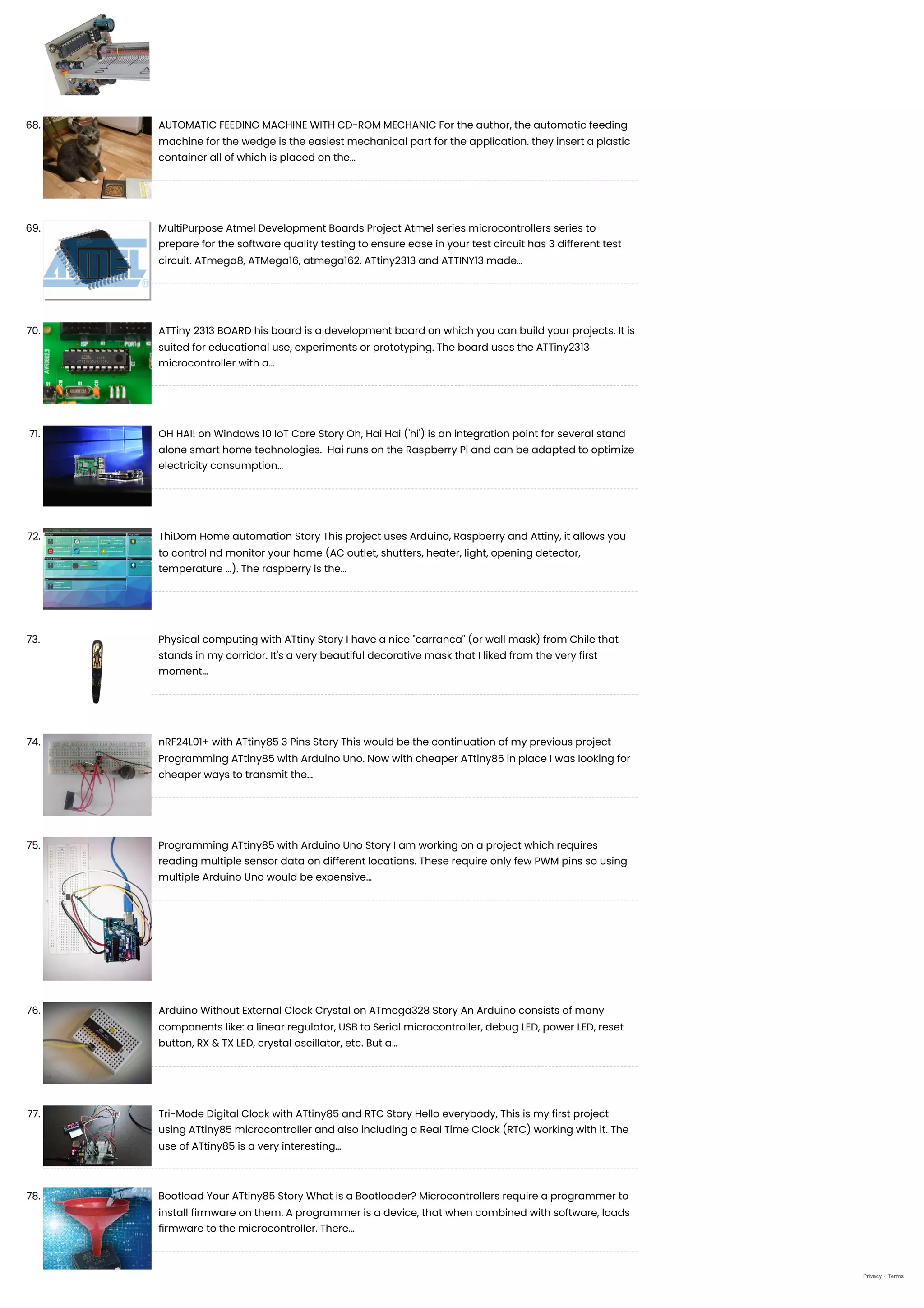68. AUTOMATIC FEEDING MACHINE WITH CD-ROM MECHANIC
For the author, the automatic feeding
machine for the wedge is the easiest mechanical part for the application. they insert a plastic
container all of which is placed on the…
69. MultiPurpose Atmel Development Boards Project
Atmel series microcontrollers series to
prepare for the software quality testing to ensure ease in your test circuit has 3 different test
circuit. ATmega8, ATMega16, atmega162, ATtiny2313 and ATTINY13 made…
70. ATTiny 2313 BOARD
his board is a development board on which you can build your projects. It is
suited for educational use, experiments or prototyping. The board uses the ATTiny2313
microcontroller with a…
71. OH HAI! on Windows 10 IoT Core
Story Oh, Hai Hai ('hi') is an integration point for several stand
alone smart home technologies.  Hai runs on the Raspberry Pi and can be adapted to optimize
electricity consumption…
72. ThiDom Home automation
Story This project uses Arduino, Raspberry and Attiny, it allows you
to control nd monitor your home (AC outlet, shutters, heater, light, opening detector,
temperature ...). The raspberry is the…
73. Physical computing with ATtiny
Story I have a nice "carranca" (or wall mask) from Chile that
stands in my corridor. It's a very beautiful decorative mask that I liked from the very first
moment…
74. nRF24L01+ with ATtiny85 3 Pins
Story This would be the continuation of my previous project
Programming ATtiny85 with Arduino Uno. Now with cheaper ATtiny85 in place I was looking for
cheaper ways to transmit the…
75. Programming ATtiny85 with Arduino Uno
Story I am working on a project which requires
reading multiple sensor data on different locations. These require only few PWM pins so using
multiple Arduino Uno would be expensive…
76. Arduino Without External Clock Crystal on ATmega328
Story An Arduino consists of many
components like: a linear regulator, USB to Serial microcontroller, debug LED, power LED, reset
button, RX & TX LED, crystal oscillator, etc. But a…
77. Tri-Mode Digital Clock with ATtiny85 and RTC
Story Hello everybody, This is my first project
using ATtiny85 microcontroller and also including a Real Time Clock (RTC) working with it. The
use of ATtiny85 is a very interesting…
78. Bootload Your ATtiny85
Story What is a Bootloader? Microcontrollers require a programmer to
install firmware on them. A programmer is a device, that when combined with software, loads
firmware to the microcontroller. There…
Privacy - Terms
 